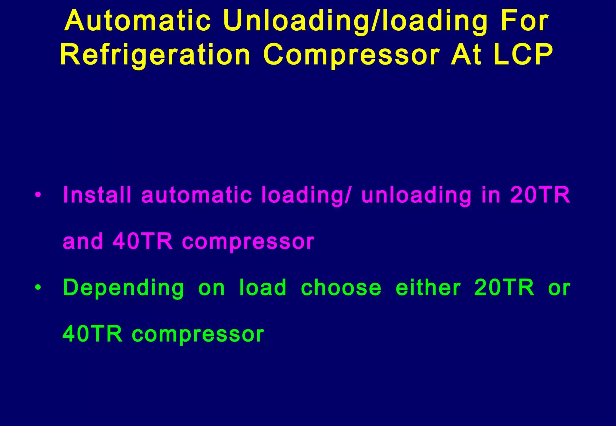 Automatic Unloading/loading For
Refrigeration Compressor At LCP
• Install automatic loading/ unloading in 20TR
and 40TR compressor
• Depending on load choose either 20TR or
40TR compressor
 