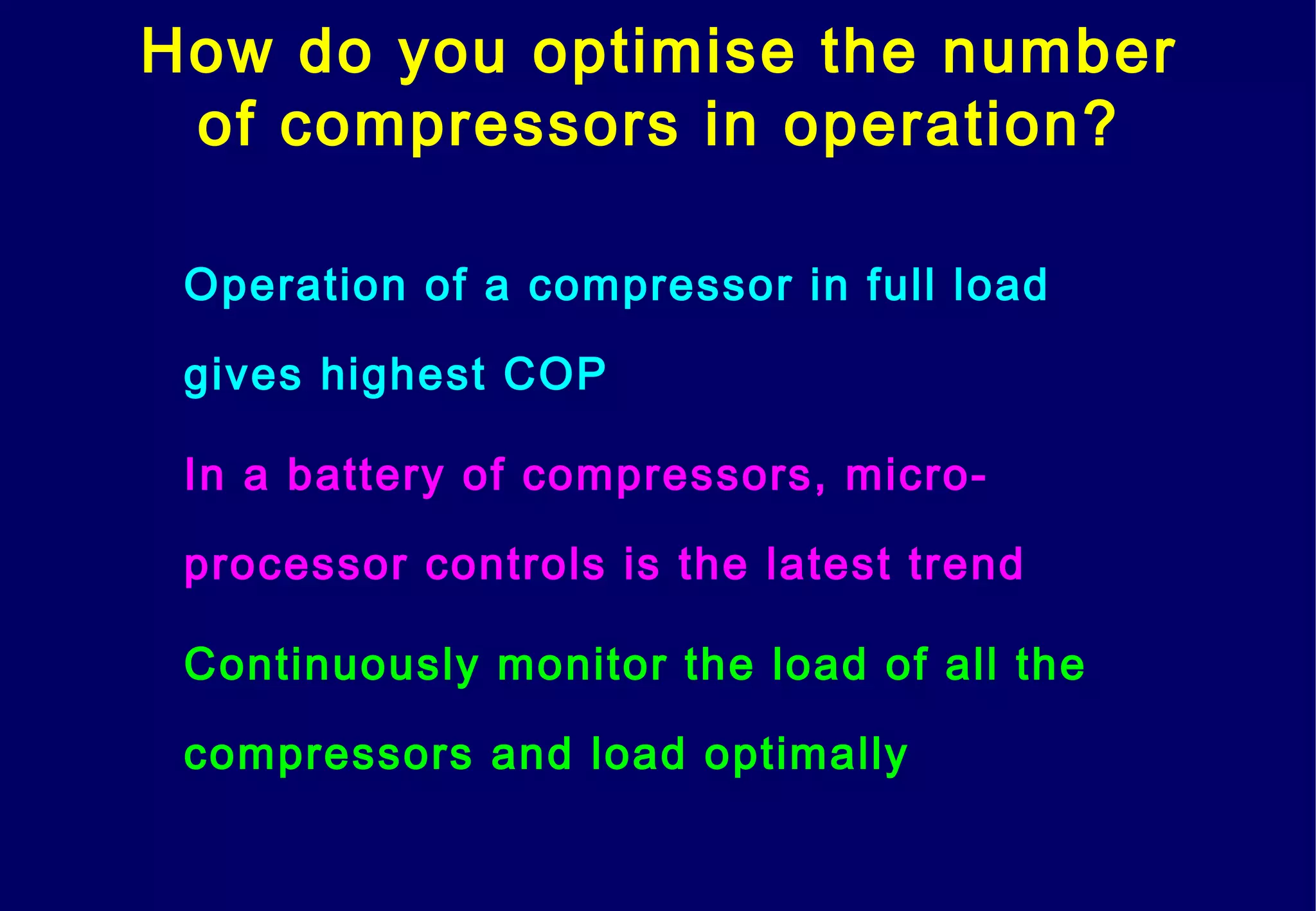 How do you optimise the number
of compressors in operation?
Operation of a compressor in full load
gives highest COP
In a battery of compressors, micro-
processor controls is the latest trend
Continuously monitor the load of all the
compressors and load optimally
 