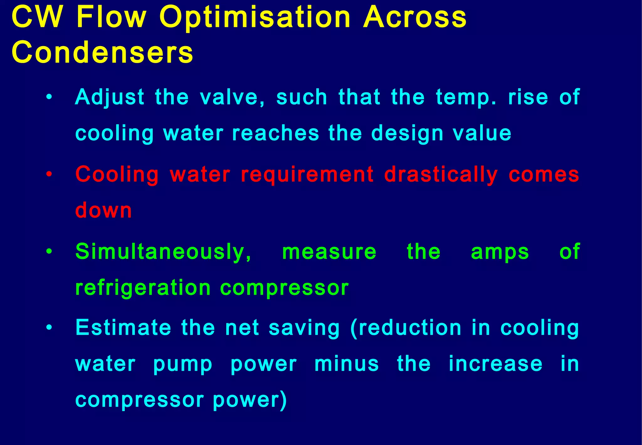 CW Flow Optimisation Across
Condensers
• Adjust the valve, such that the temp. rise of
cooling water reaches the design value
• Cooling water requirement drastically comes
down
• Simultaneously, measure the amps of
refrigeration compressor
• Estimate the net saving (reduction in cooling
water pump power minus the increase in
compressor power)
 