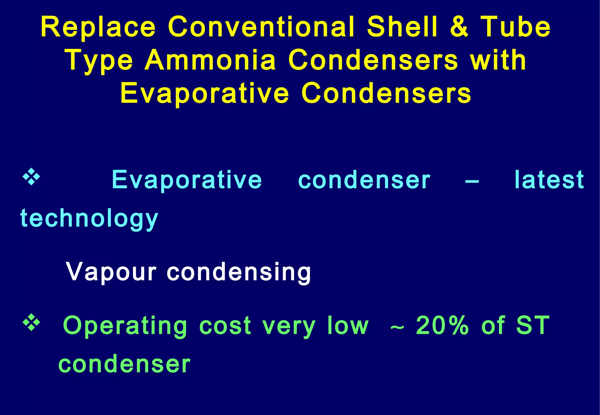 Replace Conventional Shell & Tube
Type Ammonia Condensers with
Evaporative Condensers
 Evaporative condenser – latest
technology
Vapour condensing
 Operating cost very low ∼ 20% of ST
condenser
 