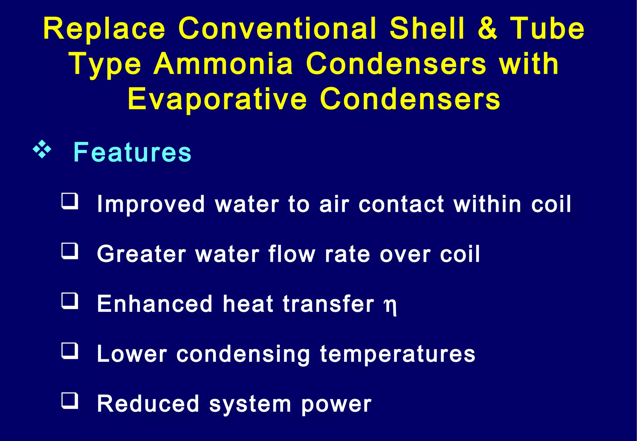 Replace Conventional Shell & Tube
Type Ammonia Condensers with
Evaporative Condensers
 Features
 Improved water to air contact within coil
 Greater water flow rate over coil
 Enhanced heat transfer η
 Lower condensing temperatures
 Reduced system power
 