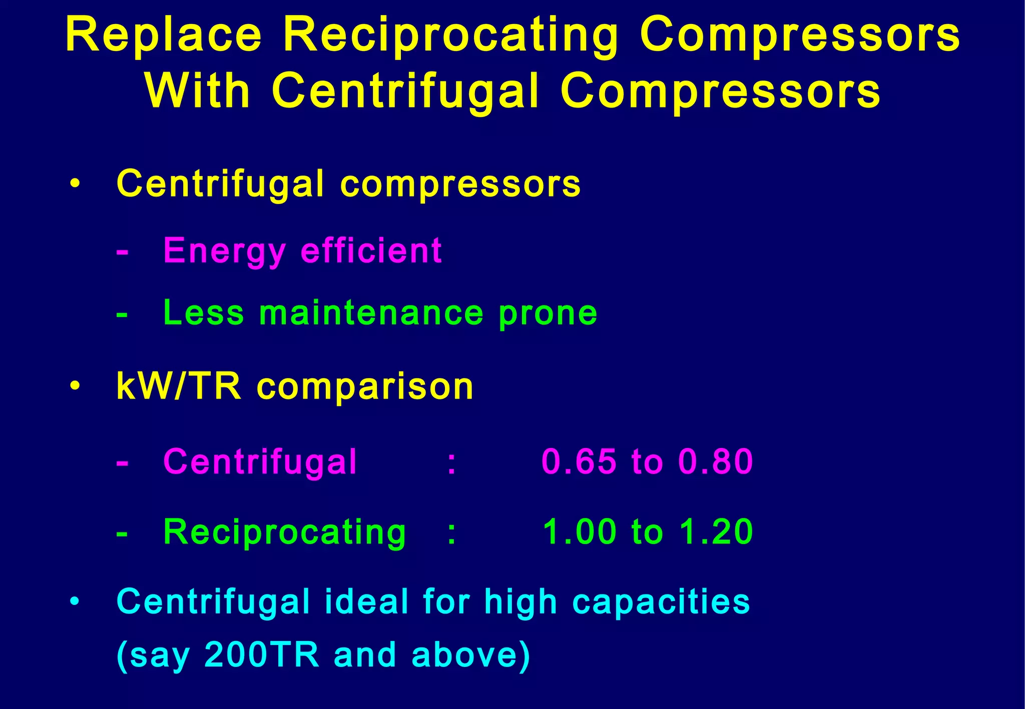 • Centrifugal compressors
- Energy efficient
- Less maintenance prone
• kW/TR comparison
- Centrifugal : 0.65 to 0.80
- Reciprocating : 1.00 to 1.20
• Centrifugal ideal for high capacities
(say 200TR and above)
Replace Reciprocating Compressors
With Centrifugal Compressors
 