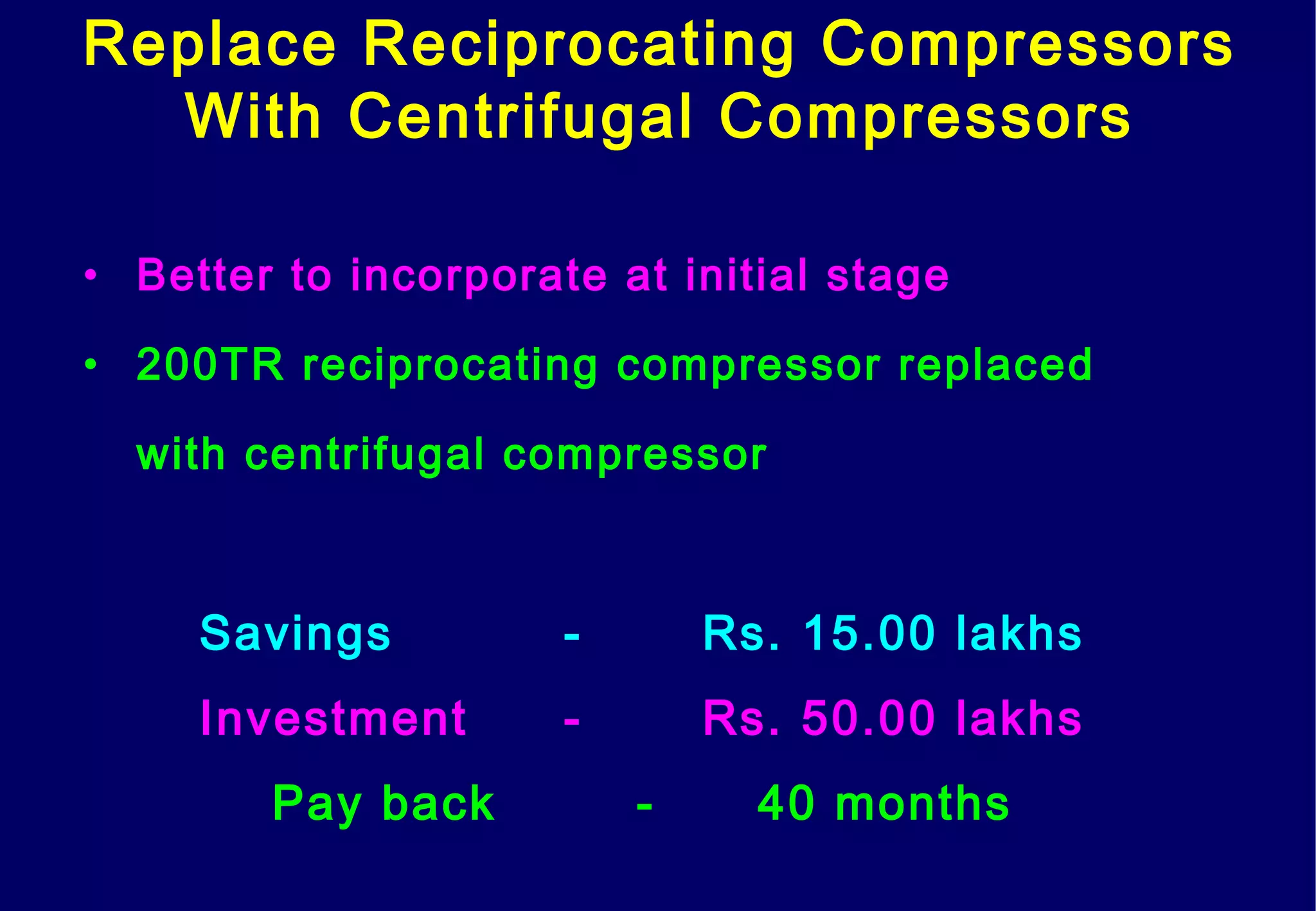 Replace Reciprocating Compressors
With Centrifugal Compressors
• Better to incorporate at initial stage
• 200TR reciprocating compressor replaced
with centrifugal compressor
Savings - Rs. 15.00 lakhs
Investment - Rs. 50.00 lakhs
Pay back - 40 months
 