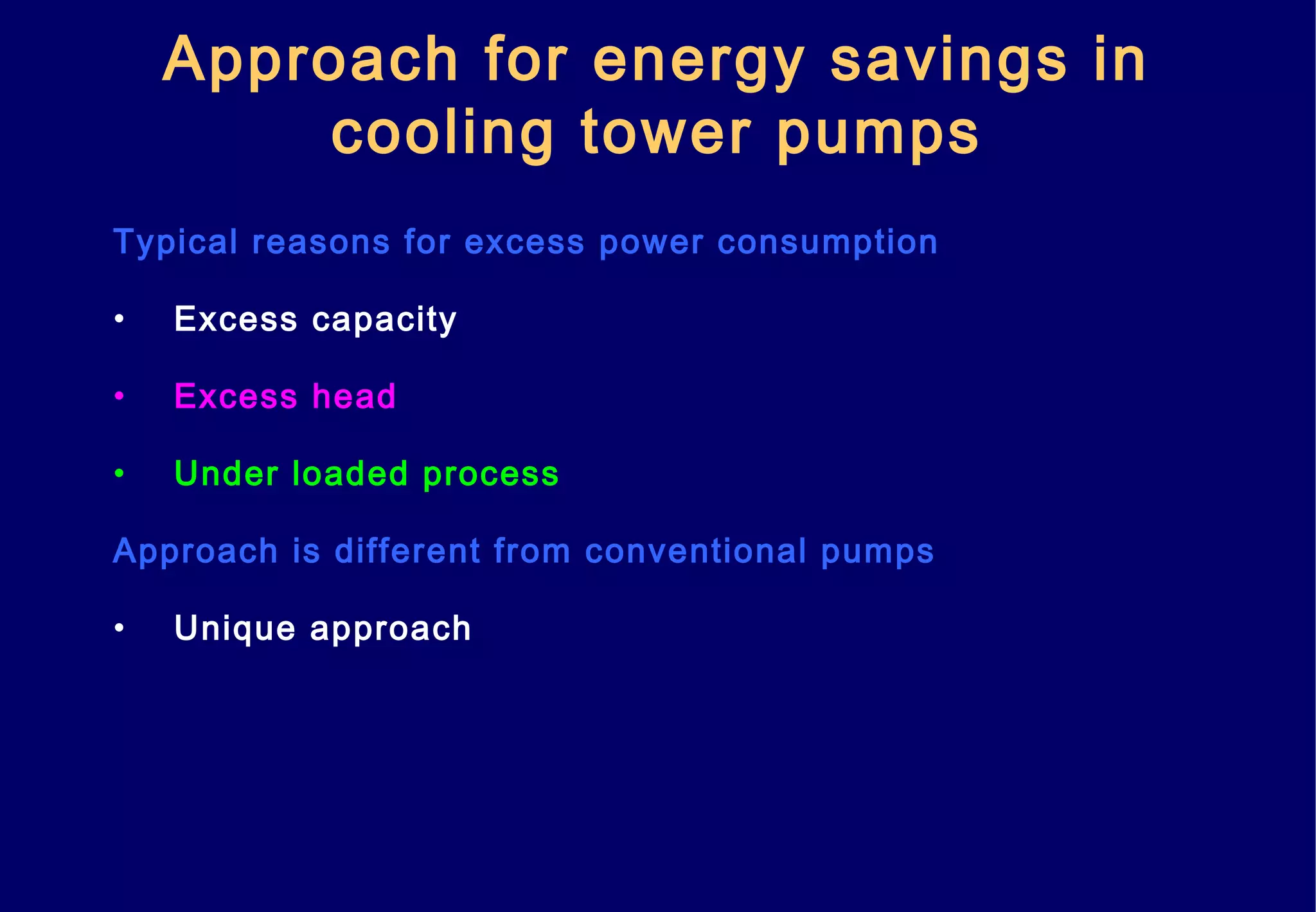 Approach for energy savings in
cooling tower pumps
Typical reasons for excess power consumption
• Excess capacity
• Excess head
• Under loaded process
Approach is different from conventional pumps
• Unique approach
 