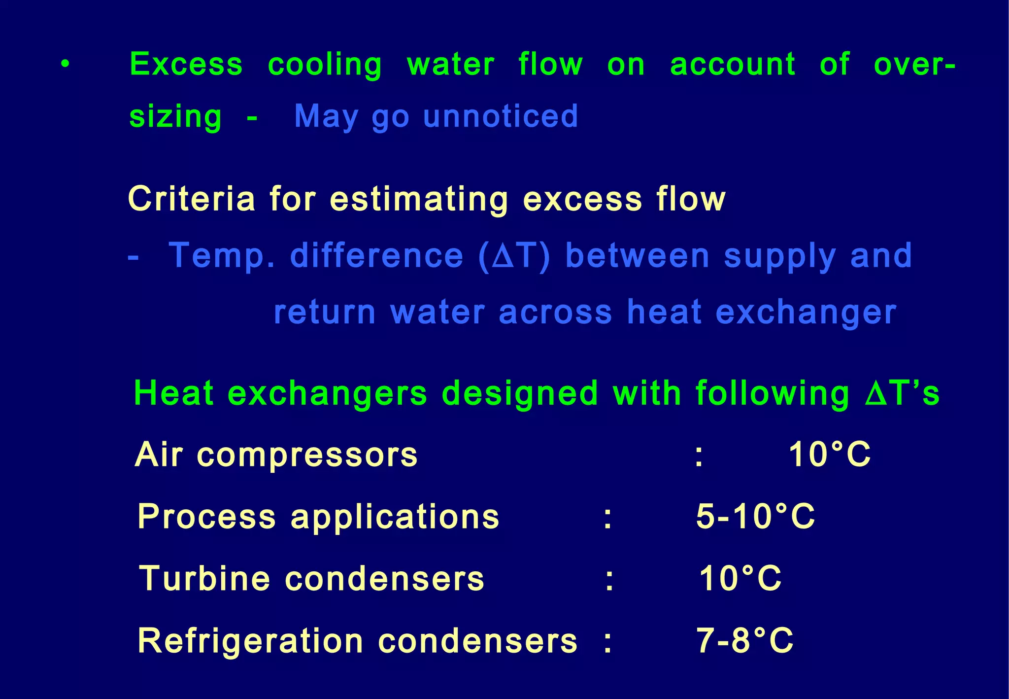 • Excess cooling water flow on account of over-
sizing - May go unnoticed
Heat exchangers designed with following ∆T’s
Criteria for estimating excess flow
- Temp. difference (∆T) between supply and
return water across heat exchanger
Air compressors : 10°C
Process applications : 5-10°C
Turbine condensers : 10°C
Refrigeration condensers : 7-8°C
 