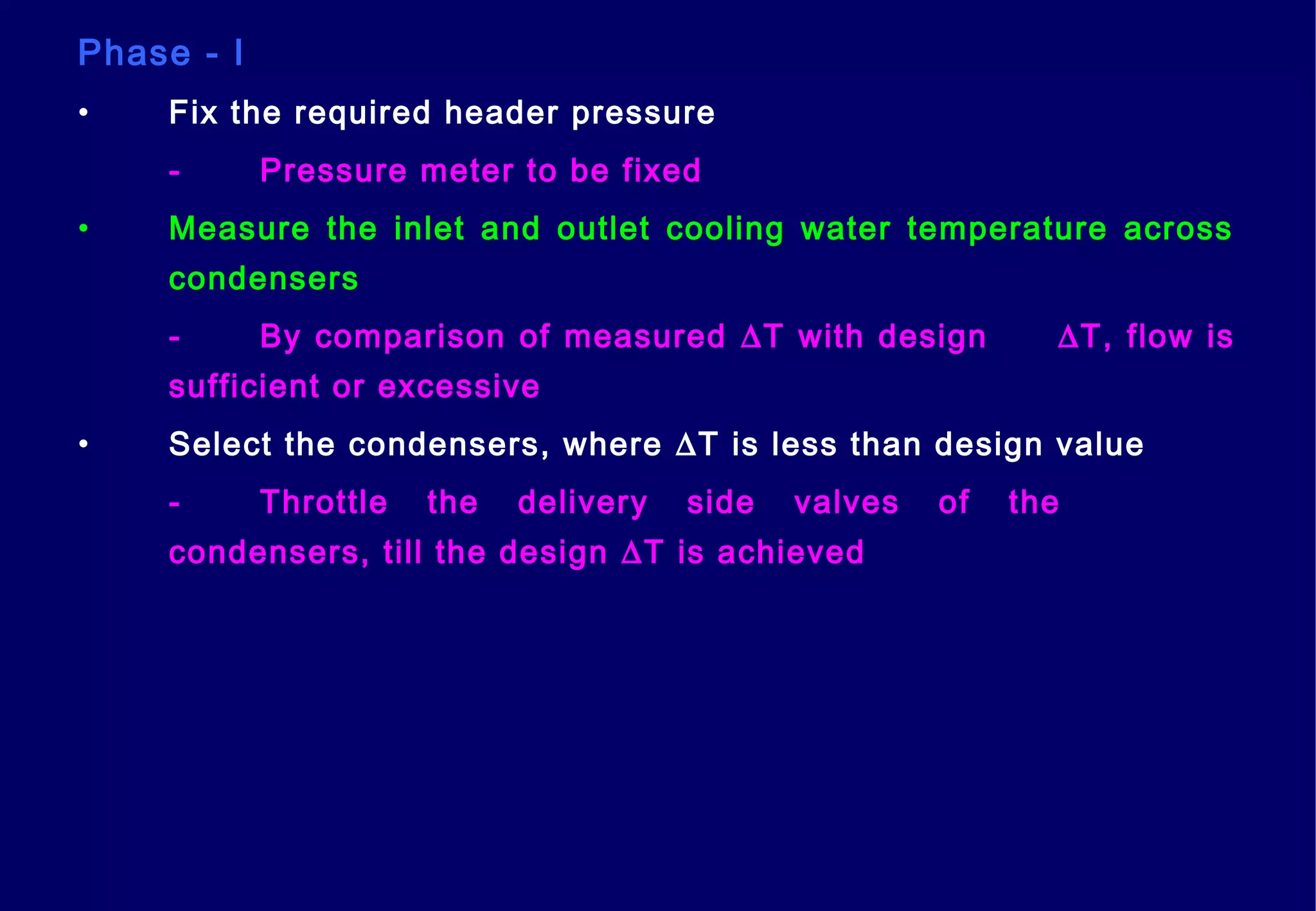 Phase - I
• Fix the required header pressure
- Pressure meter to be fixed
• Measure the inlet and outlet cooling water temperature across
condensers
- By comparison of measured ∆T with design ∆T, flow is
sufficient or excessive
• Select the condensers, where ∆T is less than design value
- Throttle the delivery side valves of the
condensers, till the design ∆T is achieved
 