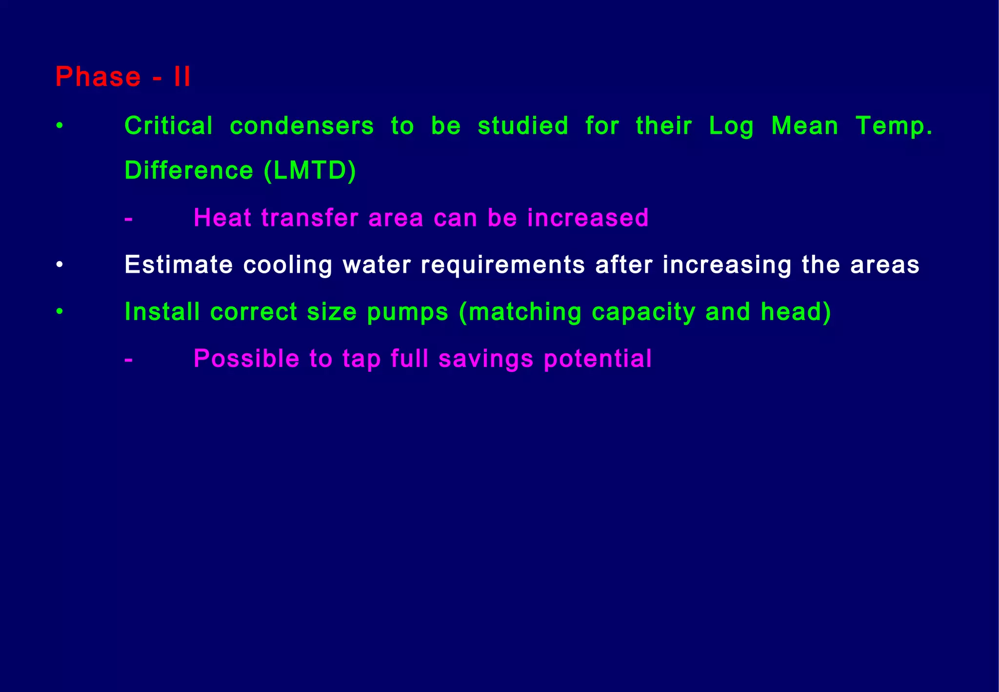 Phase - II
• Critical condensers to be studied for their Log Mean Temp.
Difference (LMTD)
- Heat transfer area can be increased
• Estimate cooling water requirements after increasing the areas
• Install correct size pumps (matching capacity and head)
- Possible to tap full savings potential
 