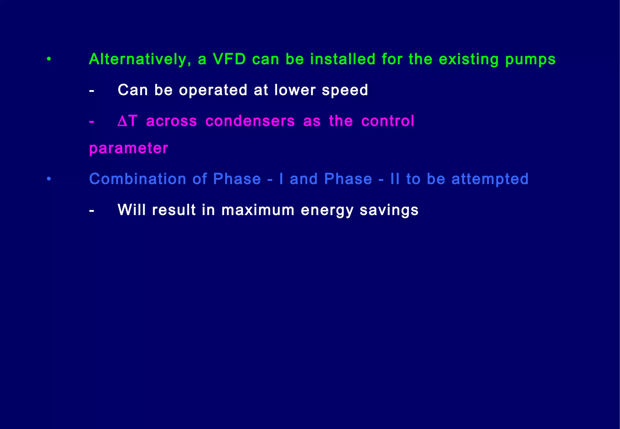 • Alternatively, a VFD can be installed for the existing pumps
- Can be operated at lower speed
- ∆T across condensers as the control
parameter
• Combination of Phase - I and Phase - II to be attempted
- Will result in maximum energy savings
 