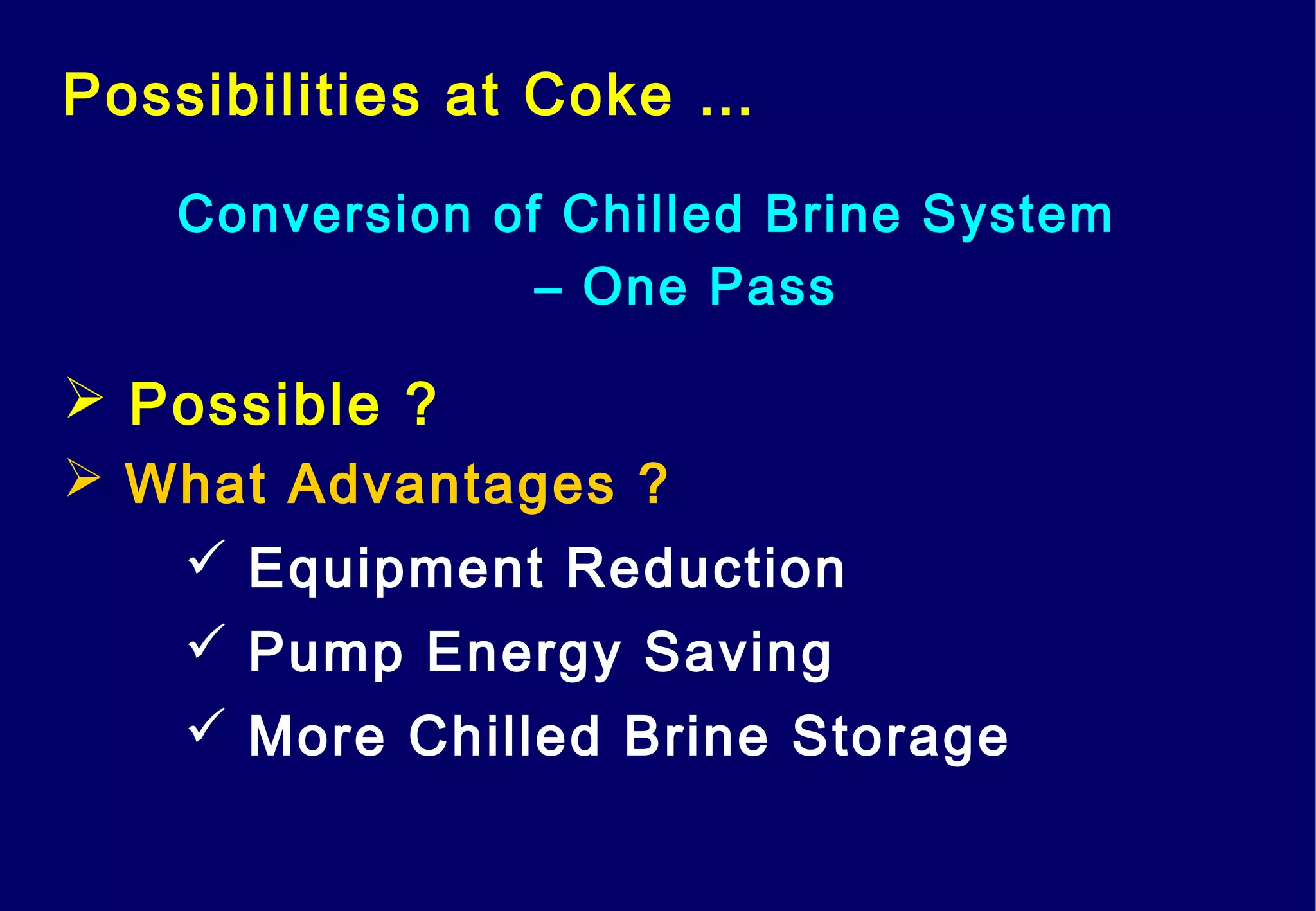 Possibilities at Coke …
Conversion of Chilled Brine System
– One Pass
 Possible ?
 What Advantages ?
 Equipment Reduction
 Pump Energy Saving
 More Chilled Brine Storage
 