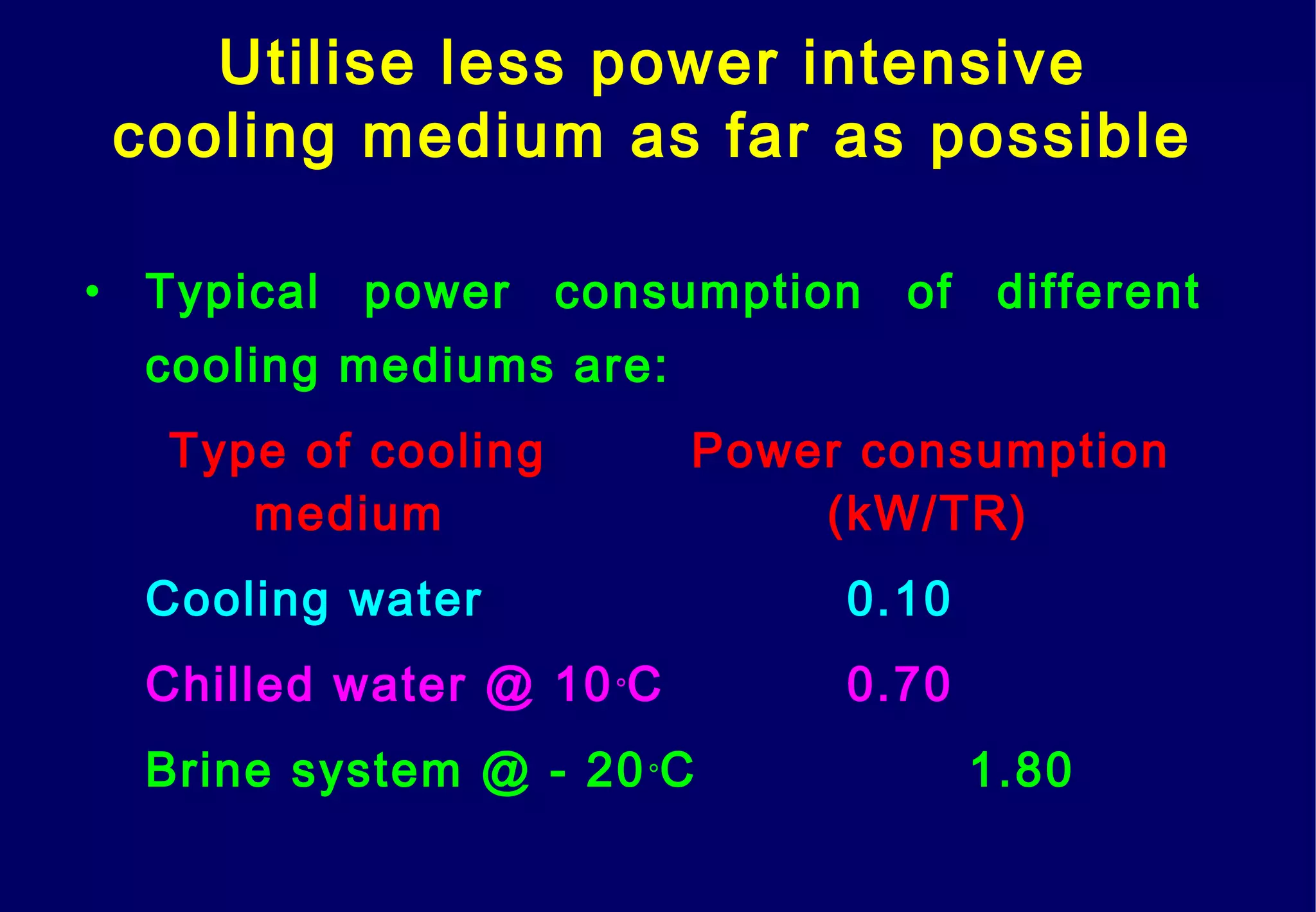 Utilise less power intensive
cooling medium as far as possible
• Typical power consumption of different
cooling mediums are:
Type of cooling Power consumption
medium (kW/TR)
Cooling water 0.10
Chilled water @ 10°C 0.70
Brine system @ - 20°C 1.80
 