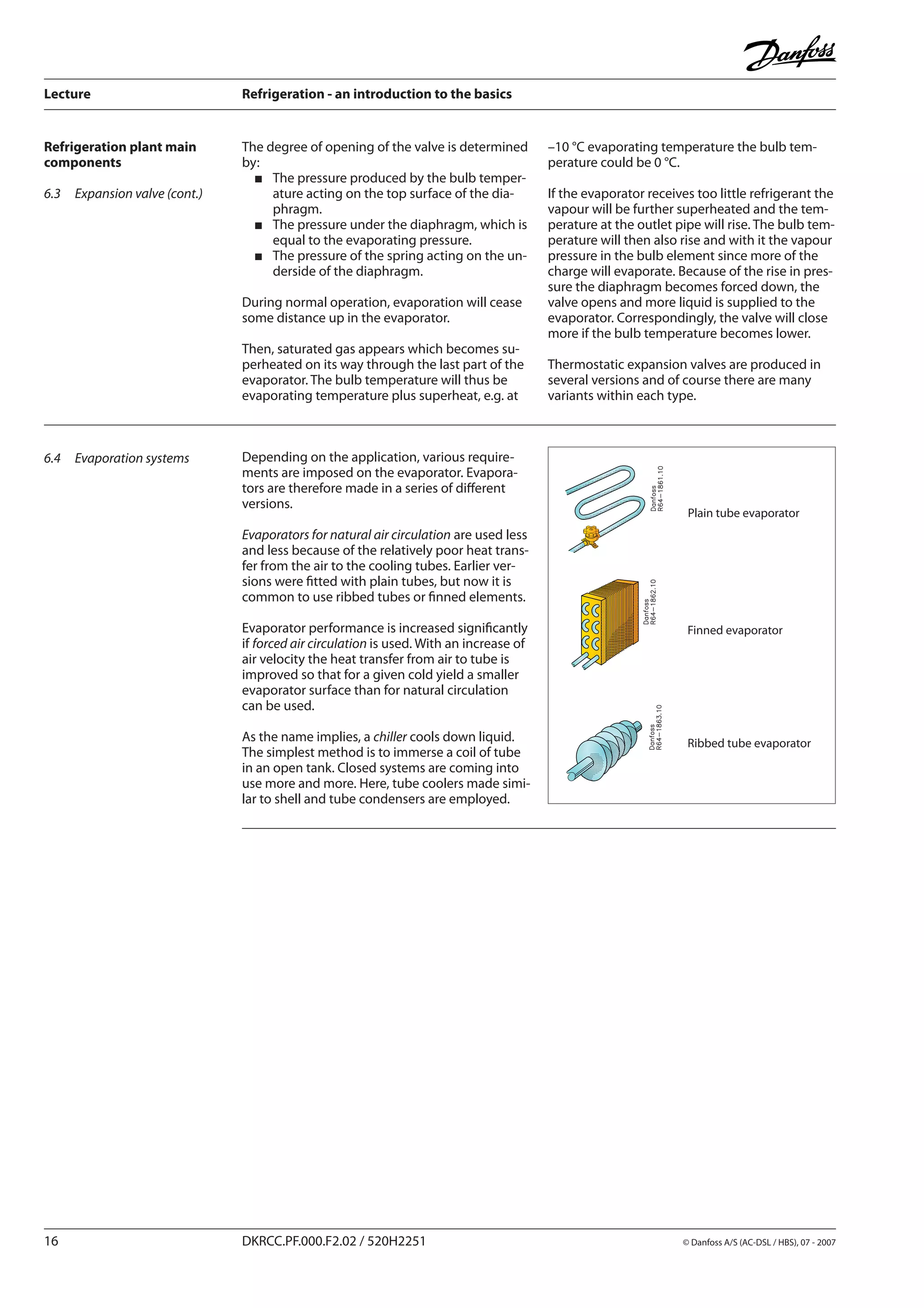 Lecture	 Refrigeration - an introduction to the basics
16	 DKRCC.PF.000.F2.02 / 520H2251	 	 © Danfoss A/S (AC-DSL / HBS), 07 - 2007
The degree of opening of the valve is determined
by:
The pressure produced by the bulb temper-
ature acting on the top surface of the dia-
phragm.
The pressure under the diaphragm, which is
equal to the evaporating pressure.
The pressure of the spring acting on the un-
derside of the diaphragm.
During normal operation, evaporation will cease
some distance up in the evaporator.
Then, saturated gas appears which becomes su-
perheated on its way through the last part of the
evaporator. The bulb temperature will thus be
evaporating temperature plus superheat, e.g. at
Finned evaporator
Plain tube evaporator
Ribbed tube evaporator
6.4	 Evaporation systems
Refrigeration plant main
components
6.3	 Expansion valve (cont.)
–10 °C evaporating temperature the bulb tem-
perature could be 0 °C.
If the evaporator receives too little refrigerant the
vapour will be further superheated and the tem-
perature at the outlet pipe will rise. The bulb tem-
perature will then also rise and with it the vapour
pressure in the bulb element since more of the
charge will evaporate. Because of the rise in pres-
sure the diaphragm becomes forced down, the
valve opens and more liquid is supplied to the
evaporator. Correspondingly, the valve will close
more if the bulb temperature becomes lower.
Thermostatic expansion valves are produced in
several versions and of course there are many
variants within each type.
Depending on the application, various require-
ments are imposed on the evaporator. Evapora-
tors are therefore made in a series of different
versions.
Evaporators for natural air circulation are used less
and less because of the relatively poor heat trans-
fer from the air to the cooling tubes. Earlier ver-
sions were fitted with plain tubes, but now it is
common to use ribbed tubes or finned elements.
Evaporator performance is increased significantly
if forced air circulation is used. With an increase of
air velocity the heat transfer from air to tube is
improved so that for a given cold yield a smaller
evaporator surface than for natural circulation
can be used.
As the name implies, a chiller cools down liquid.
The simplest method is to immerse a coil of tube
in an open tank. Closed systems are coming into
use more and more. Here, tube coolers made simi-
lar to shell and tube condensers are employed.
 