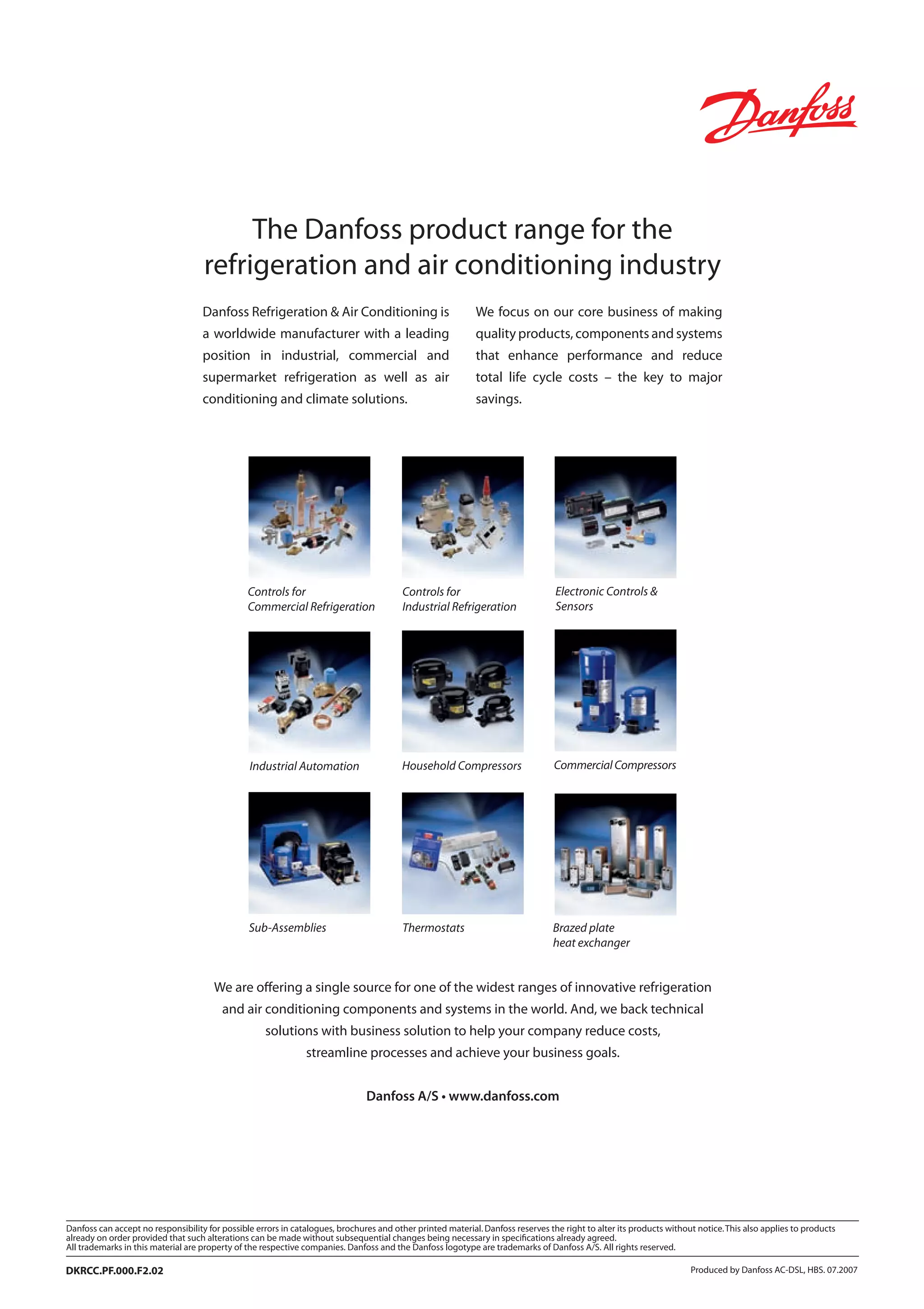 Refrigeration
- an introduction to the basics
Lecture
REFRIGERATION 
AIR CONDITIONING DIVISION
MAKING MODERN LIVING POSSIBLE
Produced by Danfoss AC-DSL, HBS. 07.2007DKRCC.PF.000.F2.02
The Danfoss product range for the
refrigeration and air conditioning industry
Danfoss Refrigeration  Air Conditioning is
a worldwide manufacturer with a leading
position in industrial, commercial and
supermarket refrigeration as well as air
conditioning and climate solutions.
We focus on our core business of making
quality products, components and systems
that enhance performance and reduce
total life cycle costs – the key to major
savings.
Controls for
Commercial Refrigeration
Controls for
Industrial Refrigeration
Industrial Automation Household Compressors Commercial Compressors
ThermostatsSub-Assemblies
Electronic Controls 
Sensors
We are offering a single source for one of the widest ranges of innovative refrigeration
and air conditioning components and systems in the world. And, we back technical
solutions with business solution to help your company reduce costs,
streamline processes and achieve your business goals.
Danfoss A/S • www.danfoss.com
Brazed plate
heat exchanger
 
