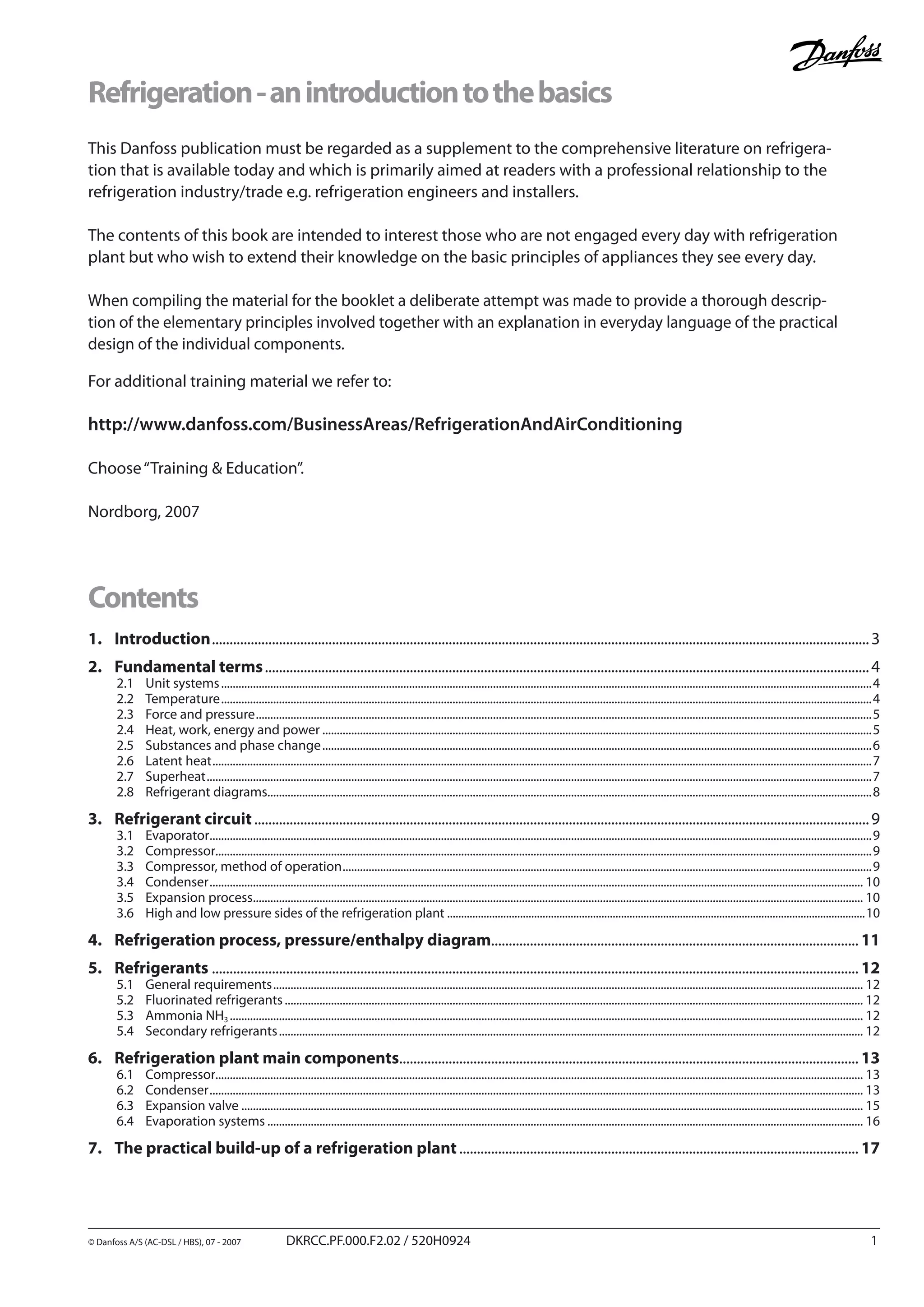 This Danfoss publication must be regarded as a supplement to the comprehensive literature on refrigera-
tion that is available today and which is primarily aimed at readers with a professional relationship to the
refrigeration industry/trade e.g. refrigeration engineers and installers.
The contents of this book are intended to interest those who are not engaged every day with refrigeration
plant but who wish to extend their knowledge on the basic principles of appliances they see every day.
When compiling the material for the booklet a deliberate attempt was made to provide a thorough descrip-
tion of the elementary principles involved together with an explanation in everyday language of the practical
design of the individual components.
For additional training material we refer to:
http://www.danfoss.com/BusinessAreas/RefrigerationAndAirConditioning
Choose“Training & Education”.
Nordborg, 2007
Refrigeration-anintroductiontothebasics
Contents
1.	 Introduction...........................................................................................................................................................................................3
2.	 Fundamental terms............................................................................................................................................................................4
2.1	 Unit systems..................................................................................................................................................................................................................................4
2.2	 Temperature..................................................................................................................................................................................................................................4
2.3	 Force and pressure......................................................................................................................................................................................................................5
2.4	 Heat, work, energy and power...............................................................................................................................................................................................5
2.5	 Substances and phase change...............................................................................................................................................................................................6
2.6	 Latent heat.....................................................................................................................................................................................................................................7
2.7	 Superheat.......................................................................................................................................................................................................................................7
2.8	 Refrigerant diagrams.................................................................................................................................................................................................................8
3.	 Refrigerant circuit...............................................................................................................................................................................9
3.1	 Evaporator......................................................................................................................................................................................................................................9
3.2	 Compressor...................................................................................................................................................................................................................................9
3.3	 Compressor, method of operation........................................................................................................................................................................................9
3.4	 Condenser................................................................................................................................................................................................................................... 10
3.5	 Expansion process.................................................................................................................................................................................................................... 10
3.6	 High and low pressure sides of the refrigeration plant......................................................................................................................................................10
4.	 Refrigeration process, pressure/enthalpy diagram........................................................................................................ 11
5.	 Refrigerants........................................................................................................................................................................................ 12
5.1	 General requirements............................................................................................................................................................................................................. 12
5.2	 Fluorinated refrigerants......................................................................................................................................................................................................... 12
5.3	 Ammonia NH3............................................................................................................................................................................................................................ 12
5.4	 Secondary refrigerants........................................................................................................................................................................................................... 12
6.	 Refrigeration plant main components.................................................................................................................................. 13
6.1	 Compressor................................................................................................................................................................................................................................ 13
6.2	 Condenser................................................................................................................................................................................................................................... 13
6.3	 Expansion valve........................................................................................................................................................................................................................ 15
6.4	 Evaporation systems............................................................................................................................................................................................................... 16
7.	 The practical build-up of a refrigeration plant.................................................................................................................. 17
© Danfoss A/S (AC-DSL / HBS), 07 - 2007	 DKRCC.PF.000.F2.02 / 520H0924		
 