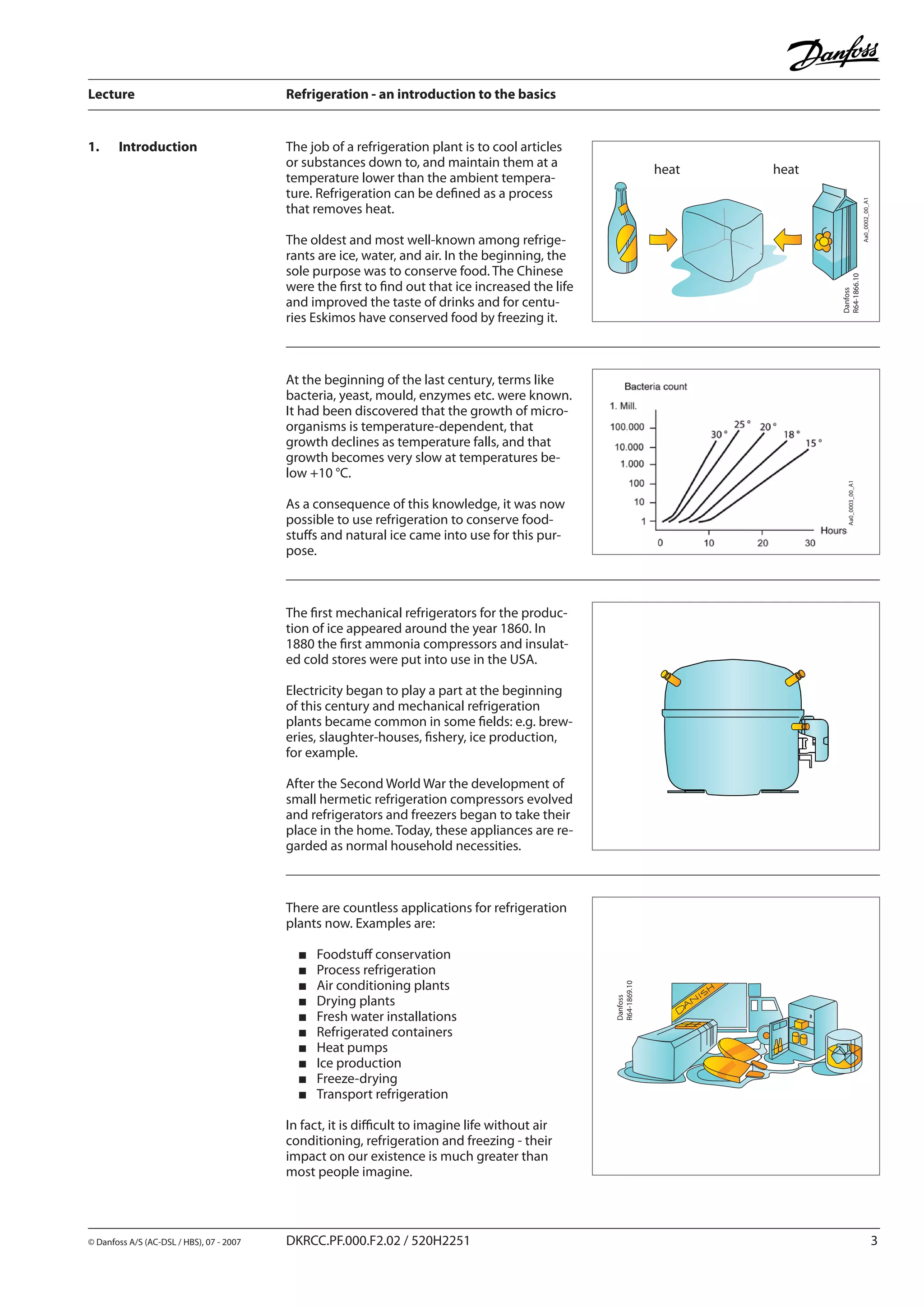 Lecture	 Refrigeration - an introduction to the basics
© Danfoss A/S (AC-DSL / HBS), 07 - 2007	 DKRCC.PF.000.F2.02 / 520H2251		
The job of a refrigeration plant is to cool articles
or substances down to, and maintain them at a
temperature lower than the ambient tempera-
ture. Refrigeration can be defined as a process
that removes heat.
The oldest and most well-known among refrige-
rants are ice, water, and air. In the beginning, the
sole purpose was to conserve food. The Chinese
were the first to find out that ice increased the life
and improved the taste of drinks and for centu-
ries Eskimos have conserved food by freezing it.
1.	 Introduction
Aa0_0003_00_A1
heat heat
Aa0_0002_00_A1
Danfoss
R64-1869.10
At the beginning of the last century, terms like
bacteria, yeast, mould, enzymes etc. were known.
It had been discovered that the growth of micro-
organisms is temperature-dependent, that
growth declines as temperature falls, and that
growth becomes very slow at temperatures be-
low +10 °C.
As a consequence of this knowledge, it was now
possible to use refrigeration to conserve food-
stuffs and natural ice came into use for this pur-
pose.
The first mechanical refrigerators for the produc-
tion of ice appeared around the year 1860. In
1880 the first ammonia compressors and insulat-
ed cold stores were put into use in the USA.
Electricity began to play a part at the beginning
of this century and mechanical refrigeration
plants became common in some fields: e.g. brew-
eries, slaughter-houses, fishery, ice production,
for example.
After the Second World War the development of
small hermetic refrigeration compressors evolved
and refrigerators and freezers began to take their
place in the home. Today, these appliances are re-
garded as normal household necessities.
There are countless applications for refrigeration
plants now. Examples are:
Foodstuff conservation
Process refrigeration
Air conditioning plants
Drying plants
Fresh water installations
Refrigerated containers
Heat pumps
Ice production
Freeze-drying
Transport refrigeration
In fact, it is difficult to imagine life without air
conditioning, refrigeration and freezing - their
impact on our existence is much greater than
most people imagine.
Danfoss
R64-1866.10
 