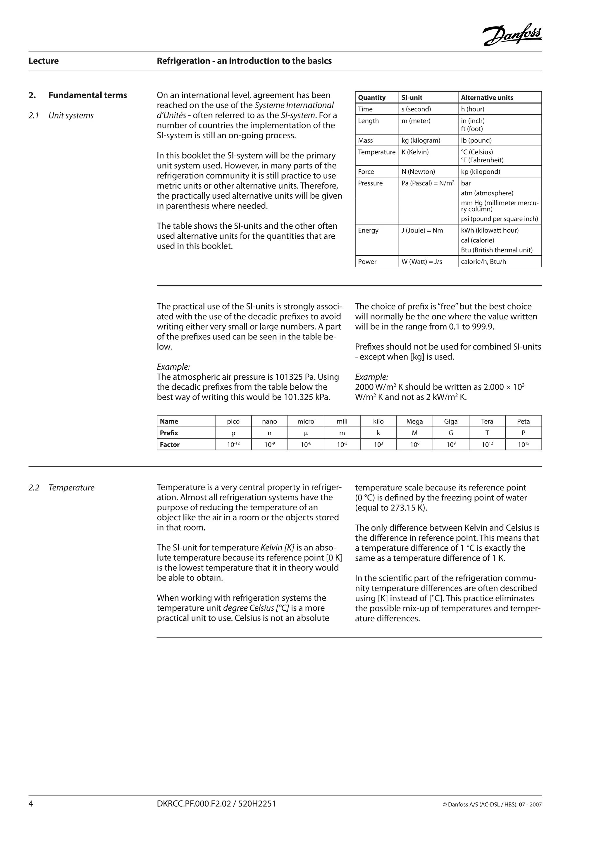 Lecture	 Refrigeration - an introduction to the basics
	 DKRCC.PF.000.F2.02 / 520H2251	 	 © Danfoss A/S (AC-DSL / HBS), 07 - 2007
2.1	 Unit systems
2.	 Fundamental terms On an international level, agreement has been
reached on the use of the Systeme International
d’Unités - often referred to as the SI-system. For a
number of countries the implementation of the
SI-system is still an on-going process.
In this booklet the SI-system will be the primary
unit system used. However, in many parts of the
refrigeration community it is still practice to use
metric units or other alternative units. Therefore,
the practically used alternative units will be given
in parenthesis where needed.
The table shows the SI-units and the other often
used alternative units for the quantities that are
used in this booklet.
Quantity SI-unit Alternative units
Time s (second) h (hour)
Length m (meter) in (inch)
ft (foot)
Mass kg (kilogram) lb (pound)
Temperature K (Kelvin) °C (Celsius)
°F (Fahrenheit)
Force N (Newton) kp (kilopond)
Pressure Pa (Pascal) = N/m2
bar
atm (atmosphere)
mm Hg (millimeter mercu-
ry column)
psi (pound per square inch)
Energy J (Joule) = Nm kWh (kilowatt hour)
cal (calorie)
Btu (British thermal unit)
Power W (Watt) = J/s calorie/h, Btu/h
Name pico nano micro mili kilo Mega Giga Tera Peta
Prefix p n m m k M G T P
Factor 10-12
10-9
10-6
10-3
103
106
109
1012
1015
2.2	 Temperature Temperature is a very central property in refriger-
ation. Almost all refrigeration systems have the
purpose of reducing the temperature of an
object like the air in a room or the objects stored
in that room.
The SI-unit for temperature Kelvin [K] is an abso-
lute temperature because its reference point [0 K]
is the lowest temperature that it in theory would
be able to obtain.
When working with refrigeration systems the
temperature unit degree Celsius [°C] is a more
practical unit to use. Celsius is not an absolute
temperature scale because its reference point
(0 °C) is defined by the freezing point of water
(equal to 273.15 K).
The only difference between Kelvin and Celsius is
the difference in reference point. This means that
a temperature difference of 1 °C is exactly the
same as a temperature difference of 1 K.
In the scientific part of the refrigeration commu-
nity temperature differences are often described
using [K] instead of [°C]. This practice eliminates
the possible mix-up of temperatures and temper-
ature differences.
The choice of prefix is“free”but the best choice
will normally be the one where the value written
will be in the range from 0.1 to 999.9.
Prefixes should not be used for combined SI-units
- except when [kg] is used.
Example:
2000 W/m2
K should be written as 2.000 × 103
W/m2
K and not as 2 kW/m2
K.
The practical use of the SI-units is strongly associ-
ated with the use of the decadic prefixes to avoid
writing either very small or large numbers. A part
of the prefixes used can be seen in the table be-
low.
Example:
The atmospheric air pressure is 101325 Pa. Using
the decadic prefixes from the table below the
best way of writing this would be 101.325 kPa.
 