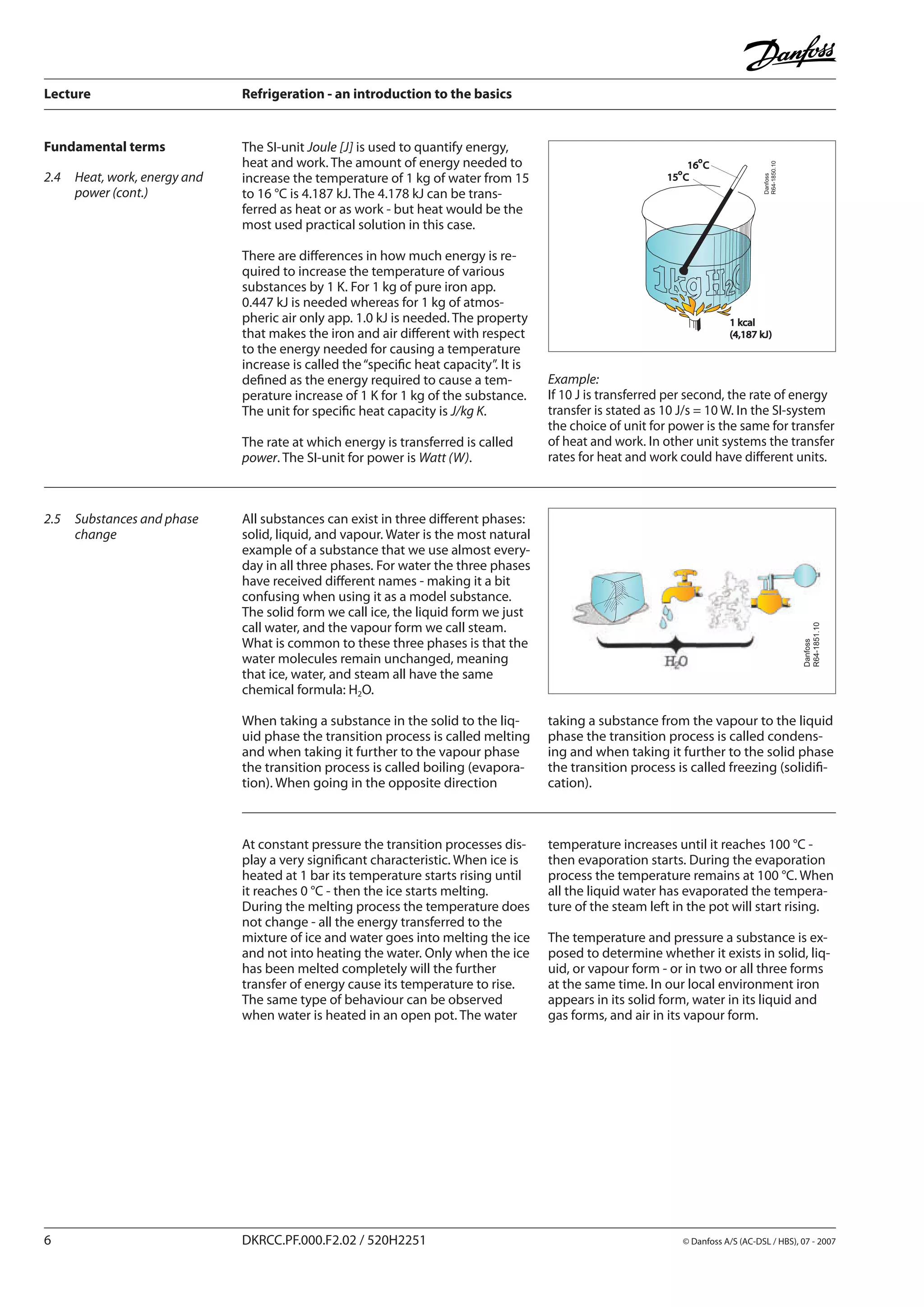Lecture	 Refrigeration - an introduction to the basics
	 DKRCC.PF.000.F2.02 / 520H2251	 	 © Danfoss A/S (AC-DSL / HBS), 07 - 2007
Fundamental terms The SI-unit Joule [J] is used to quantify energy,
heat and work. The amount of energy needed to
increase the temperature of 1 kg of water from 15
to 16 °C is 4.187 kJ. The 4.178 kJ can be trans-
ferred as heat or as work - but heat would be the
most used practical solution in this case.
There are differences in how much energy is re-
quired to increase the temperature of various
substances by 1 K. For 1 kg of pure iron app.
0.447 kJ is needed whereas for 1 kg of atmos-
pheric air only app. 1.0 kJ is needed. The property
that makes the iron and air different with respect
to the energy needed for causing a temperature
increase is called the“specific heat capacity”. It is
defined as the energy required to cause a tem-
perature increase of 1 K for 1 kg of the substance.
The unit for specific heat capacity is J/kg K.
The rate at which energy is transferred is called
power. The SI-unit for power is Watt (W).
Example:	
If 10 J is transferred per second, the rate of energy
transfer is stated as 10 J/s = 10 W. In the SI-system
the choice of unit for power is the same for transfer
of heat and work. In other unit systems the transfer
rates for heat and work could have different units.
All substances can exist in three different phases:
solid, liquid, and vapour. Water is the most natural
example of a substance that we use almost every-
day in all three phases. For water the three phases
have received different names - making it a bit
confusing when using it as a model substance.
The solid form we call ice, the liquid form we just
call water, and the vapour form we call steam.
What is common to these three phases is that the
water molecules remain unchanged, meaning
that ice, water, and steam all have the same
chemical formula: H2O.
When taking a substance in the solid to the liq-
uid phase the transition process is called melting
and when taking it further to the vapour phase
the transition process is called boiling (evapora-
tion). When going in the opposite direction
2.5	 Substances and phase
change
taking a substance from the vapour to the liquid
phase the transition process is called condens-
ing and when taking it further to the solid phase
the transition process is called freezing (solidifi-
cation).
2.4	 Heat, work, energy and
power (cont.)
At constant pressure the transition processes dis-
play a very significant characteristic. When ice is
heated at 1 bar its temperature starts rising until
it reaches 0 °C - then the ice starts melting.
During the melting process the temperature does
not change - all the energy transferred to the
mixture of ice and water goes into melting the ice
and not into heating the water. Only when the ice
has been melted completely will the further
transfer of energy cause its temperature to rise.
The same type of behaviour can be observed
when water is heated in an open pot. The water
temperature increases until it reaches 100 °C -
then evaporation starts. During the evaporation
process the temperature remains at 100 °C. When
all the liquid water has evaporated the tempera-
ture of the steam left in the pot will start rising.
The temperature and pressure a substance is ex-
posed to determine whether it exists in solid, liq-
uid, or vapour form - or in two or all three forms
at the same time. In our local environment iron
appears in its solid form, water in its liquid and
gas forms, and air in its vapour form.
Danfoss
R64-1850.10
1 kcal
(4,187 kJ)
16 C
o
15 C
o
Danfoss
R64-1851.10
 