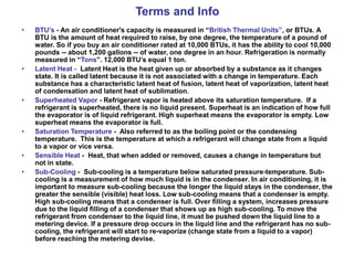 Terms and Info
• BTU’s - An air conditioner's capacity is measured in “British Thermal Units”, or BTUs. A
BTU is the amount of heat required to raise, by one degree, the temperature of a pound of
water. So if you buy an air conditioner rated at 10,000 BTUs, it has the ability to cool 10,000
pounds -- about 1,200 gallons -- of water, one degree in an hour. Refrigeration is normally
measured in “Tons”. 12,000 BTU’s equal 1 ton.
• Latent Heat - Latent Heat is the heat given up or absorbed by a substance as it changes
state. It is called latent because it is not associated with a change in temperature. Each
substance has a characteristic latent heat of fusion, latent heat of vaporization, latent heat
of condensation and latent heat of sublimation.
• Superheated Vapor - Refrigerant vapor is heated above its saturation temperature. If a
refrigerant is superheated, there is no liquid present. Superheat is an indication of how full
the evaporator is of liquid refrigerant. High superheat means the evaporator is empty. Low
superheat means the evaporator is full.
• Saturation Temperature - Also referred to as the boiling point or the condensing
temperature. This is the temperature at which a refrigerant will change state from a liquid
to a vapor or vice versa.
• Sensible Heat - Heat, that when added or removed, causes a change in temperature but
not in state.
• Sub-Cooling - Sub-cooling is a temperature below saturated pressure-temperature. Sub-
cooling is a measurement of how much liquid is in the condenser. In air conditioning, it is
important to measure sub-cooling because the longer the liquid stays in the condenser, the
greater the sensible (visible) heat loss. Low sub-cooling means that a condenser is empty.
High sub-cooling means that a condenser is full. Over filling a system, increases pressure
due to the liquid filling of a condenser that shows up as high sub-cooling. To move the
refrigerant from condenser to the liquid line, it must be pushed down the liquid line to a
metering device. If a pressure drop occurs in the liquid line and the refrigerant has no sub-
cooling, the refrigerant will start to re-vaporize (change state from a liquid to a vapor)
before reaching the metering devise.
 