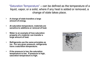 “Saturation Temperature” – can be defined as the temperature of a
liquid, vapor, or a solid, where if any heat is added or removed, a
change of state takes place.
• A change of state transfers a large
amount of energy.
• At saturation temperature, materials are
sensitive to additions or removal of heat.
• Water is an example of how saturation
property of a material, can transfer a
large amount of heat.
• Refrigerants use the same principles as
ice. For any given pressure, refrigerants
have a saturation temperature.
• If the pressure is low, the saturation
temperature is low. If pressure is high,
saturation temperature is high.
 