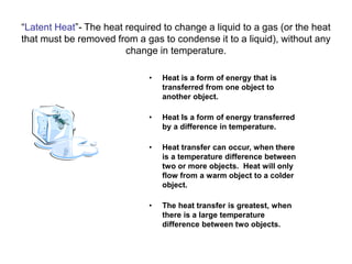 “Latent Heat”- The heat required to change a liquid to a gas (or the heat
that must be removed from a gas to condense it to a liquid), without any
change in temperature.
• Heat is a form of energy that is
transferred from one object to
another object.
• Heat Is a form of energy transferred
by a difference in temperature.
• Heat transfer can occur, when there
is a temperature difference between
two or more objects. Heat will only
flow from a warm object to a colder
object.
• The heat transfer is greatest, when
there is a large temperature
difference between two objects.
 