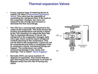 Thermal expansion Valves
• A very common type of metering device is
called a TX Valve (Thermostatic Expansion
Valve). This valve has the capability of
controlling the refrigerant flow. If the load on
the evaporator changes, the valve can
respond to the change and increase or
decrease the flow accordingly.
• The TXV has a sensing bulb attached to the
outlet of the evaporator. This bulb senses the
suction line temperature and sends a signal
to the TXV allowing it to adjust the flow rate.
This is important because, if not all, the
refrigerant in the evaporator changes state
into a gas, there could be liquid refrigerant
content returning to the compressor. This
can be fatal to the compressor. Liquid can not
be compressed and when a compressor tries
to compress a liquid, mechanical failing can
happen. The compressor can suffer
mechanical damage in the valves and
bearings. This is called” liquid slugging”.
• Normally TXV's are set to maintain 10
degrees of superheat. That means that the
gas returning to the compressor is at least 10
degrees away from the risk of having any
liquid.
 