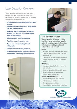 2

Leak Detection Overview
There are different reasons why gas leak
detection is needed and an endless list of
benefits from having a solution in place. Here
are some of the key reasons:
•  ompliance with relevant legislation - EN378
C
 F-Gas
•  educed service costs (cost of replacement
R
gas and the service call)
•  aximise energy efficiency of refrigerant
M
system. 15% gas loss = 100% increase in
energy consumption
•  inimise risk of stock/product loss
M
• Possible reduced insurance cost
•  ax on non-environmentally friendly
T
refrigerants
•  ersonnel and customer protection
P
•  takeholder perception supports corporate
S
commitment to reducing carbon footprint

Leak Detection Solution
The refrigeration division of a1-cbiss
provides a range of products specific
to the air conditioning and refrigeration
industry supported by a dedicated
nationwide service network
ARMS
• A proven fixed gas leak detection system
•  urrently operational on over 150 sites
C
across the UK
• Commercial and industrial applications
•  nique detection of up to 32 individual
U
points
MPU Range
•  simple and cost effective method of
A
leak detection
• Toxic, refrigerant and flammable gases
• Small/medium sized applications
• Up to 6 points of detection
Inficon TEK-Mate  D-TEK CO2
• Handheld refrigerant leak detection
• Industry proven solutions
• Strong industry reputation
• High reliability and sensitivity in the field

 