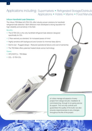3

Applications including: Supermarkets • Refrigerated Storage/Distributio
					

Applications • Hotels • Marine • Food Manufac

Inficon Handheld Leak Detectors
The Inficon TEK-Mate  D-TEK CO2 offer industry proven solutions for handheld
refrigerant leak detection. Both detectors have developed a strong reputation for
high reliability and sensitivity in the field.
Benefits:
• The D-TEK CO2 is the only handheld refrigerant leak detector designed

specifically for CO2
•  Year warranty as standard, for increased peace of mind
2
•  ighly sensitive with background zero function to minimise false alarms
H
• Built to last - Rugged design - Reduced operational failures and cost of ownership

• The TEK-Mate offers patented heated diode sensor technology

Gases:
• HFC/HCFC’s - TEK-Mate
• CO2 - D-TEK CO2

a1-cbiss manage all aspects of every
project from design  build, installation 
commissioning, through to on-going service
 support. This not only controls and
guarantees the quality of the build, but also
ensures responsiveness to any changes
throughout the life of the project.

 