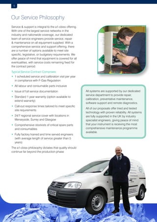 5

Our Service Philosophy
Service  support is integral to the a1-cbiss offering.
With one of the largest service networks in the
industry and nationwide coverage, our dedicated
team of service engineers provide service, repair
 maintenance on all equipment supplied. With a
comprehensive service and support offering, there
are a number of options available to meet site
specific, legislative, or budgetary requirements. We
offer peace of mind that equipment is covered for all
eventualities, with service costs remaining fixed for
the contract period.
Typical Service Contract Comprises:
•  scheduled service and calibration visit per year
1
in compliance with F-Gas Regulation
•  ll labour and consumable parts inclusive
A
• ssue of full service documentation
I
• Standard 1 year warranty (option available to

extend warranty)
• Call-out response times tailored to meet specific

site requirements
•  4/7 regional service cover with locations in
2
Merseyside, Surrey and Glasgow
•  omprehensive stockists of critical spare parts
C
and consumables
•  ully factory trained and time served engineers
F
(with average length of service greater than 5
years)
The a1-cbiss philosophy dictates that quality should
continue far beyond the production phase

All systems are supported by our dedicated
service department to provide repair,
calibration, preventative maintenance,
software support and remote diagnostics.
All of our proposals offer tried and tested
technology with proven reliability. All systems
are fully supported in the UK by industry
specialist engineers, giving peace of mind
that your instrument is receiving the most
comprehensive maintenance programme
available.

 