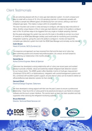 6

Client Testimonials

“
	

W
 e are extremely pleased with the a1-cbiss gas leak detection system. It is both compact and
easy to install with a choice of 16, 24 or 32 sampling channels. It is extremely versatile with
its ability to sample two different gases simultaneously from one sensor, utilising a vast list of
refrigerant gas types. This makes it unique within its competition base.

	
The door mounted user screen is clear and easy to configure, with step-by-step instructions to
follow. Another unique feature of the a1-cbiss gas leak detection system is the ability to configure
each of the 16 volt-free relays to be triggered from any single or multiple sampling channels.
	

B
 ut the great advantage this system has over all of its rivals is the ability to connect via a local
IP network to an RDM Data Manager (widely used world-wide for monitoring and controlling
refrigeration systems), giving the user/s the ability to configure it, monitor and report the
complete gas detection system from both the RDM Data Manager and remotely via the internet.

“
“
“

”

	
	

Colin Brown
Head of Controls, NCS (Cumbria) Ltd

	

T
 he response and approach we have received from Karl and the team at a1-cbiss has
been extremely positive and showed real professionalism. As a result, we look forward to
strengthening our relationship in the months ahead.

	
	

Daniel Byrne
Active Control Engineer, Marks  Spencer

	

O
 aksmere has developed a strong relationship with a1-cbiss over recent years and worked
closely to provide a flexible, robust and extremely reliable refrigerant leak detection solution
for our mutual clients. The ARMS system offers flexibility in terms of multi-gas measurement
(Combined CO2  HFC’s or Hydrocarbons), integration with control/management systems and
this, combined with excellent system support, ensures that a1-cbiss can be trusted to deliver an
efficient/effective leak detection solution for their clients.

	
	

Gerrard Elliott
Electrical Design Engineer, Oaksmere

	

W
 e have developed a strong rapport with Karl over the past 3 years to ensure a professional
relationship. I have found the a1-cbiss panel to be practical and easy to use thanks to onboard
software and the touch screen interface. The service back up team has been excellent and fully
supportive when servicing the refrigerant monitoring systems.

	
	

Bruce McIntosh
Director, Technical Retail Services Ltd

”
”
”

 