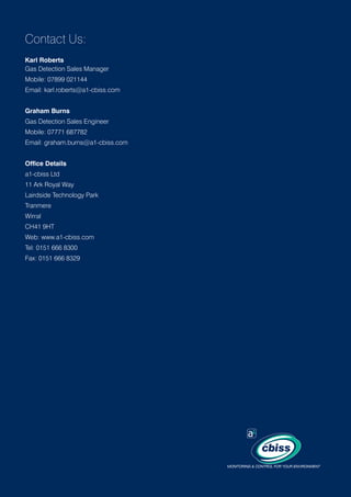Contact Us:
Karl Roberts
Gas Detection Sales Manager
Mobile: 07899 021144
Email: karl.roberts@a1-cbiss.com
Graham Burns
Gas Detection Sales Engineer
Mobile: 07771 687782
Email: graham.burns@a1-cbiss.com
Office Details
a1-cbiss Ltd
11 Ark Royal Way
Lairdside Technology Park
Tranmere
Wirral
CH41 9HT
Web: www.a1-cbiss.com
Tel: 0151 666 8300
Fax: 0151 666 8329

 