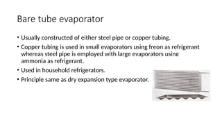 Bare tube evaporator
• Usually constructed of either steel pipe or copper tubing.
• Copper tubing is used in small evaporators using freon as refrigerant
whereas steel pipe is employed with large evaporators using
ammonia as refrigerant.
• Used in household refrigerators.
• Principle same as dry expansion type evaporator.
 