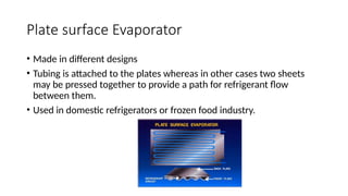 Plate surface Evaporator
• Made in different designs
• Tubing is attached to the plates whereas in other cases two sheets
may be pressed together to provide a path for refrigerant flow
between them.
• Used in domestic refrigerators or frozen food industry.
 
