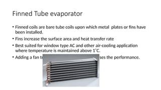 Finned Tube evaporator
• Finned coils are bare tube coils upon which metal plates or fins have
been installed.
• Fins increase the surface area and heat transfer rate
• Best suited for window type AC and other air-cooling application
where temperature is maintained above 1˚C.
• Adding a fan to the finned evaporator increases the performance.
 