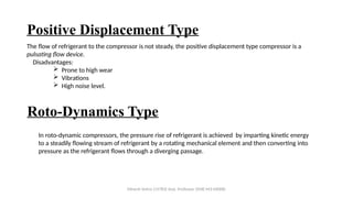 Positive Displacement Type
The flow of refrigerant to the compressor is not steady, the positive displacement type compressor is a
pulsating flow device.
Disadvantages:
 Prone to high wear
 Vibrations
 High noise level.
Roto-Dynamics Type
In roto-dynamic compressors, the pressure rise of refrigerant is achieved by imparting kinetic energy
to a steadily flowing stream of refrigerant by a rotating mechanical element and then converting into
pressure as the refrigerant flows through a diverging passage.
Minesh Vohra (15783) Asst. Professor (SME-M3-MD08)
 
