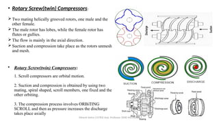• Rotary Screw(twin) Compressors:
1. Scroll compressors are orbital motion.
2. Suction and compression is obtained by using two
mating, spiral shaped, scroll members, one fixed and the
other orbiting.
3. The compression process involves ORBiTING
SCROLL and then as pressure increases the discharge
takes place axially
• Rotary Screw(twin) Compressors:
Two mating helically grooved rotors, one male and the
other female.
The male rotor has lobes, while the female rotor has
flutes or gullies.
The flow is mainly in the axial direction.
Suction and compression take place as the rotors unmesh
and mesh.
Minesh Vohra (15783) Asst. Professor (SME-M3-MD08)
 
