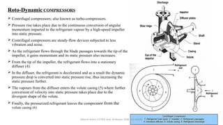 Roto-Dynamic COMPRESSORS
 Centrifugal compressors; also known as turbo-compressors.
 Pressure rise takes place due to the continuous conversion of angular
momentum imparted to the refrigerant vapour by a high-speed impeller
into static pressure.
 Centrifugal compressors are steady-flow devices subjected to less
vibration and noise.
 As the refrigerant flows through the blade passages towards the tip of the
impeller, it gains momentum and its static pressure also increases.
 From the tip of the impeller, the refrigerant flows into a stationary
diffuser (4).
 In the diffuser, the refrigerant is decelerated and as a result the dynamic
pressure drop is converted into static pressure rise, thus increasing the
static pressure further.
 The vapours from the diffuser enters the volute casing (5) where further
conversion of velocity into static pressure takes place due to the
divergent shape of the volute.
 Finally, the pressurized refrigerant leaves the compressor from the
volute casing (6)
Minesh Vohra (15783) Asst. Professor (SME-M3-MD08)
 