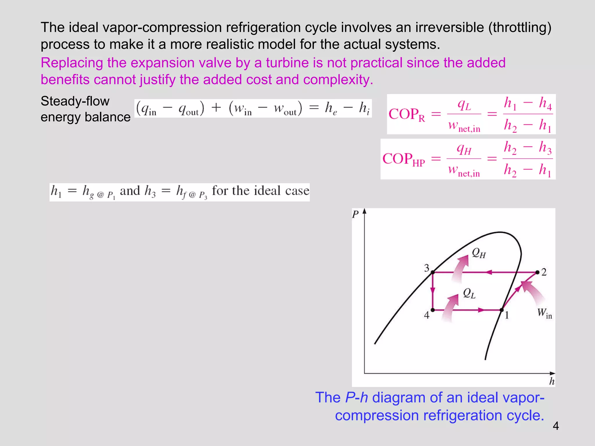 The  P - h  diagram of an ideal vapor-compression refrigeration cycle. The ideal vapor-compression refrigeration cycle involves an irreversible (throttling) process to make it a more realistic model for the actual systems.  Replacing the expansion valve by a turbine is not practical since the added benefits cannot justify the added cost and complexity. Steady-flow energy balance 