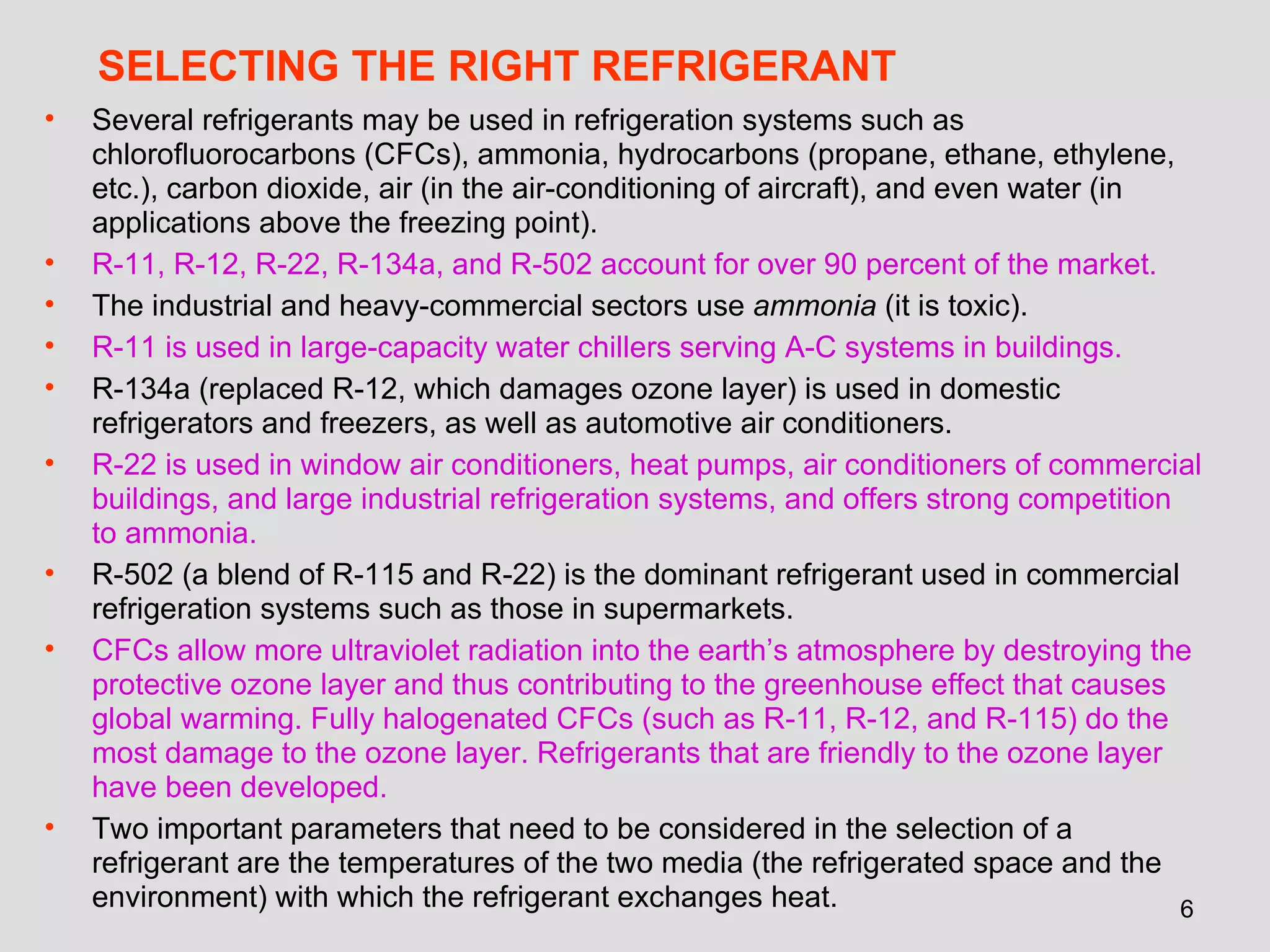 SELECTING THE RIGHT REFRIGERANT Several refrigerants may be used in refrigeration systems such as chlorofluorocarbons (CFCs), ammonia, hydrocarbons (propane, ethane, ethylene, etc.), carbon dioxide, air (in the air-conditioning of aircraft), and even water (in applications above the freezing point).  R-11, R-12, R-22, R-134a, and R-502 account for over 90 percent of the market. The industrial and heavy-commercial sectors use  ammonia  (it is toxic). R-11 is used in large-capacity water chillers serving A-C systems in buildings.   R-134a (replaced R-12, which damages ozone layer) is used in domestic refrigerators and freezers, as well as automotive air conditioners.  R-22 is used in window air conditioners, heat pumps, air conditioners of commercial buildings, and large industrial refrigeration systems, and offers strong competition to ammonia.   R-502 (a blend of R-115 and R-22) is the dominant refrigerant used in commercial refrigeration systems such as those in supermarkets. CFCs allow more ultraviolet radiation into the earth’s atmosphere by destroying the protective ozone layer and thus contributing to the greenhouse effect that causes global warming. Fully halogenated CFCs (such as R-11, R-12, and R-115) do the most damage to the ozone layer. Refrigerants that are friendly to the ozone layer have been developed. Two important parameters that need to be considered in the selection of a refrigerant are the temperatures of the two media (the refrigerated space and the environment) with which the refrigerant exchanges heat. 