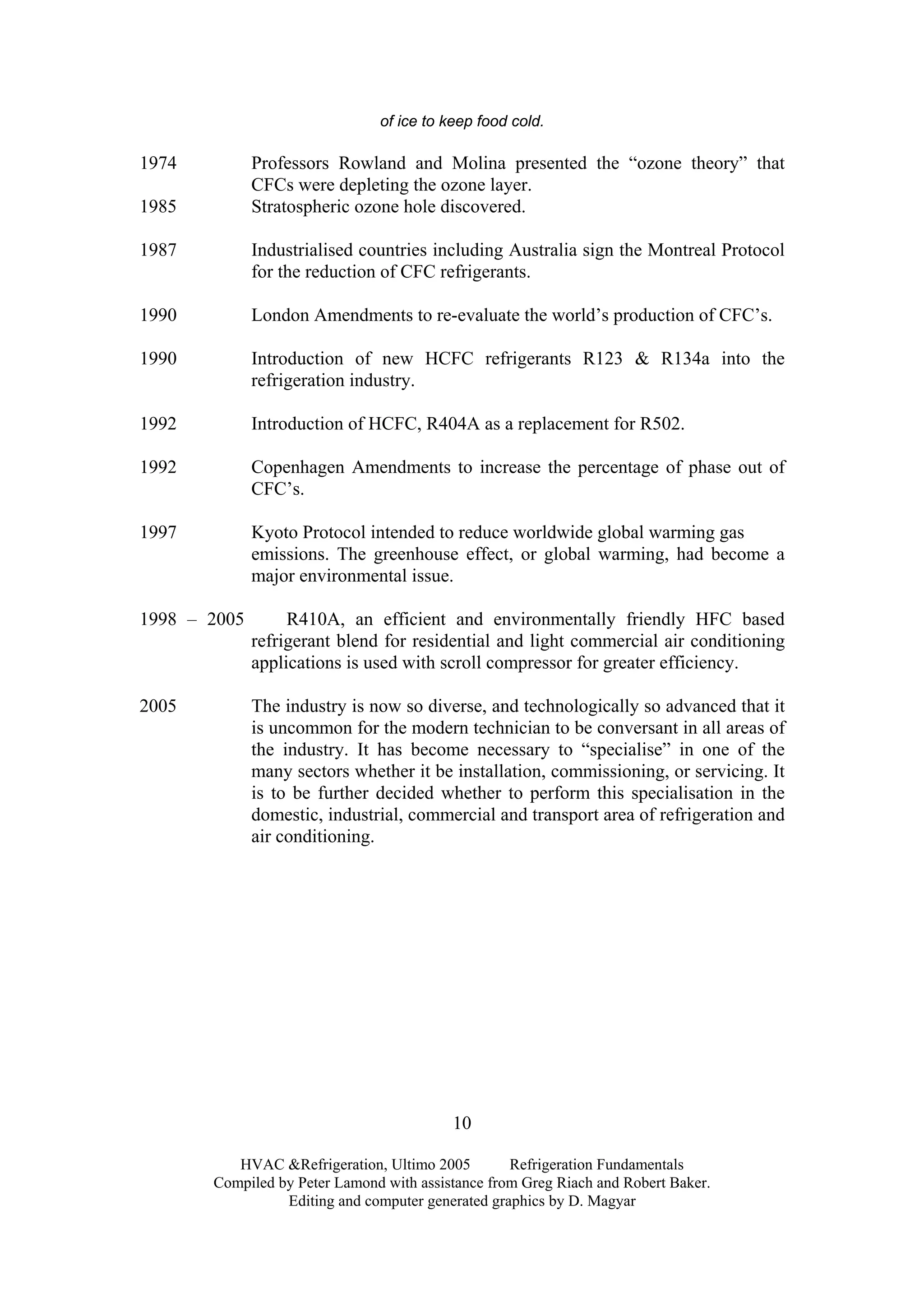 HVAC &Refrigeration, Ultimo 2005 Refrigeration Fundamentals
Compiled by Peter Lamond with assistance from Greg Riach and Robert Baker.
Editing and computer generated graphics by D. Magyar
10
of ice to keep food cold.
1974 Professors Rowland and Molina presented the “ozone theory” that
CFCs were depleting the ozone layer.
1985 Stratospheric ozone hole discovered.
1987 Industrialised countries including Australia sign the Montreal Protocol
for the reduction of CFC refrigerants.
1990 London Amendments to re-evaluate the world’s production of CFC’s.
1990 Introduction of new HCFC refrigerants R123 & R134a into the
refrigeration industry.
1992 Introduction of HCFC, R404A as a replacement for R502.
1992 Copenhagen Amendments to increase the percentage of phase out of
CFC’s.
1997 Kyoto Protocol intended to reduce worldwide global warming gas
emissions. The greenhouse effect, or global warming, had become a
major environmental issue.
1998 – 2005 R410A, an efficient and environmentally friendly HFC based
refrigerant blend for residential and light commercial air conditioning
applications is used with scroll compressor for greater efficiency.
2005 The industry is now so diverse, and technologically so advanced that it
is uncommon for the modern technician to be conversant in all areas of
the industry. It has become necessary to “specialise” in one of the
many sectors whether it be installation, commissioning, or servicing. It
is to be further decided whether to perform this specialisation in the
domestic, industrial, commercial and transport area of refrigeration and
air conditioning.
 