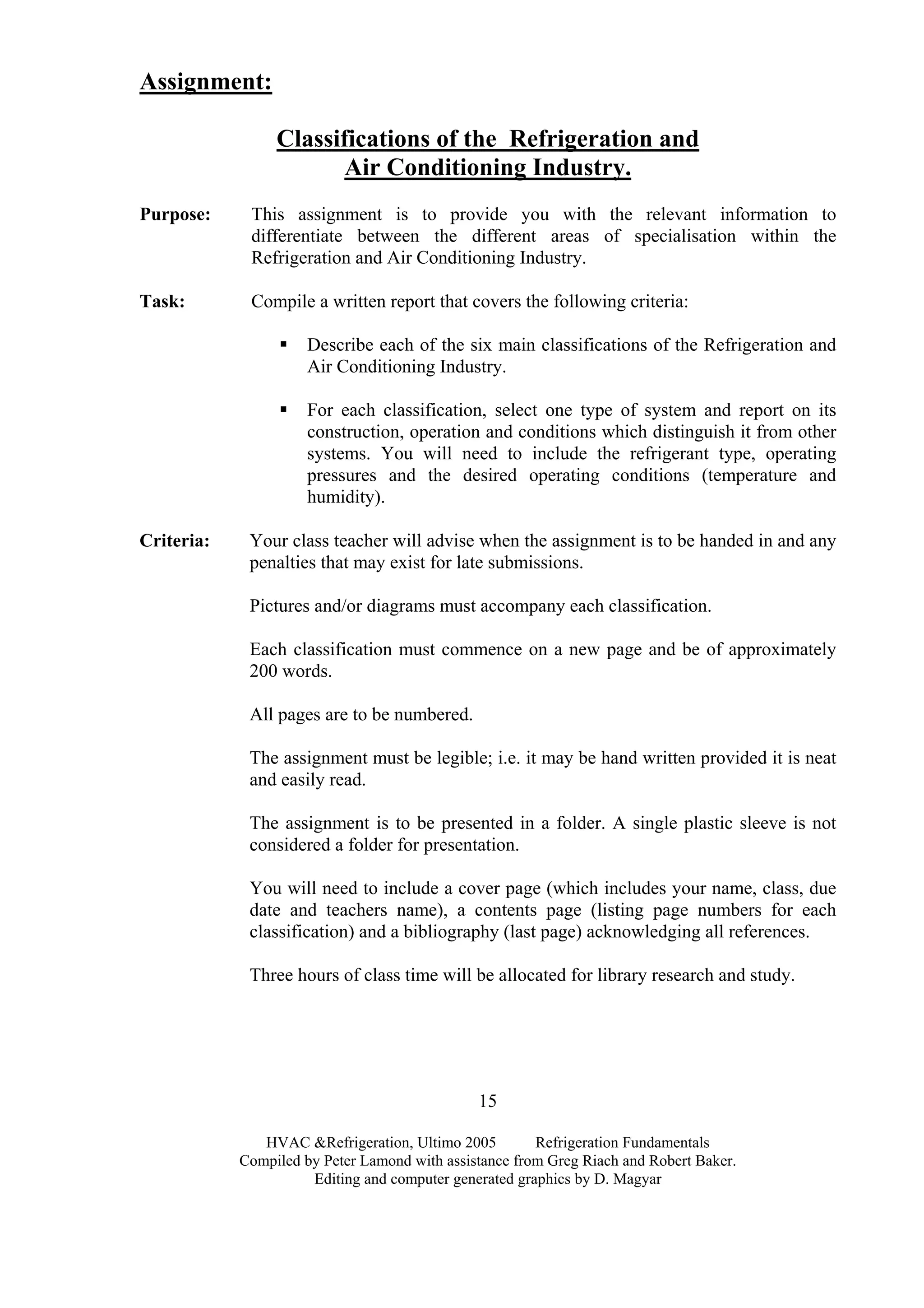 HVAC &Refrigeration, Ultimo 2005 Refrigeration Fundamentals
Compiled by Peter Lamond with assistance from Greg Riach and Robert Baker.
Editing and computer generated graphics by D. Magyar
15
Assignment:
Classifications of the Refrigeration and
Air Conditioning Industry.
Purpose: This assignment is to provide you with the relevant information to
differentiate between the different areas of specialisation within the
Refrigeration and Air Conditioning Industry.
Task: Compile a written report that covers the following criteria:
Describe each of the six main classifications of the Refrigeration and
Air Conditioning Industry.
For each classification, select one type of system and report on its
construction, operation and conditions which distinguish it from other
systems. You will need to include the refrigerant type, operating
pressures and the desired operating conditions (temperature and
humidity).
Criteria: Your class teacher will advise when the assignment is to be handed in and any
penalties that may exist for late submissions.
Pictures and/or diagrams must accompany each classification.
Each classification must commence on a new page and be of approximately
200 words.
All pages are to be numbered.
The assignment must be legible; i.e. it may be hand written provided it is neat
and easily read.
The assignment is to be presented in a folder. A single plastic sleeve is not
considered a folder for presentation.
You will need to include a cover page (which includes your name, class, due
date and teachers name), a contents page (listing page numbers for each
classification) and a bibliography (last page) acknowledging all references.
Three hours of class time will be allocated for library research and study.
 