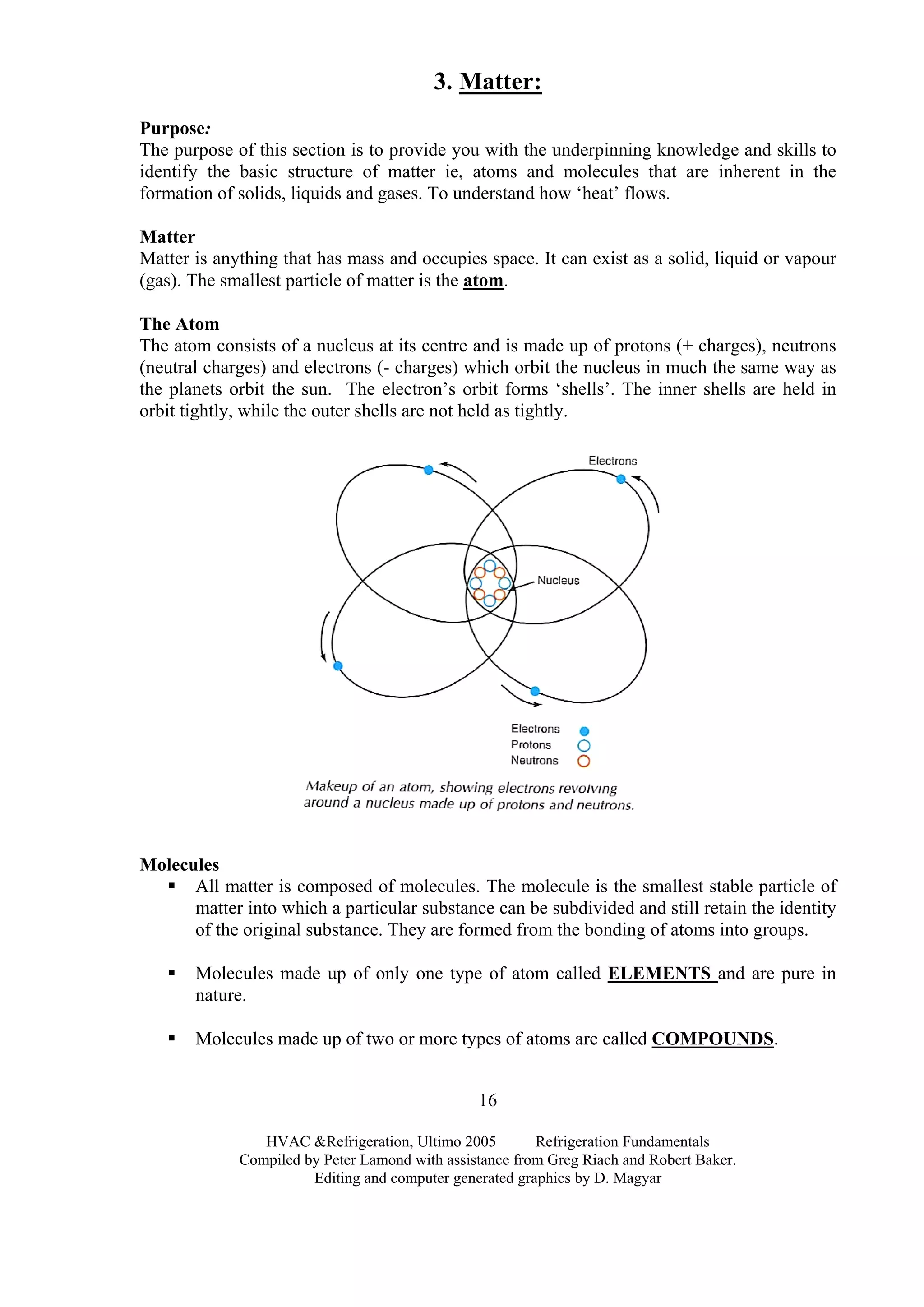 3. Matter:
Purpose:
The purpose of this section is to provide you with the underpinning knowledge and skills to
identify the basic structure of matter ie, atoms and molecules that are inherent in the
formation of solids, liquids and gases. To understand how ‘heat’ flows.
Matter
Matter is anything that has mass and occupies space. It can exist as a solid, liquid or vapour
(gas). The smallest particle of matter is the atom.
The Atom
The atom consists of a nucleus at its centre and is made up of protons (+ charges), neutrons
(neutral charges) and electrons (- charges) which orbit the nucleus in much the same way as
the planets orbit the sun. The electron’s orbit forms ‘shells’. The inner shells are held in
orbit tightly, while the outer shells are not held as tightly.
Molecules
All matter is composed of molecules. The molecule is the smallest stable particle of
matter into which a particular substance can be subdivided and still retain the identity
of the original substance. They are formed from the bonding of atoms into groups.
Molecules made up of only one type of atom called ELEMENTS and are pure in
nature.
Molecules made up of two or more types of atoms are called COMPOUNDS.
HVAC &Refrigeration, Ultimo 2005 Refrigeration Fundamentals
Compiled by Peter Lamond with assistance from Greg Riach and Robert Baker.
Editing and computer generated graphics by D. Magyar
16
 