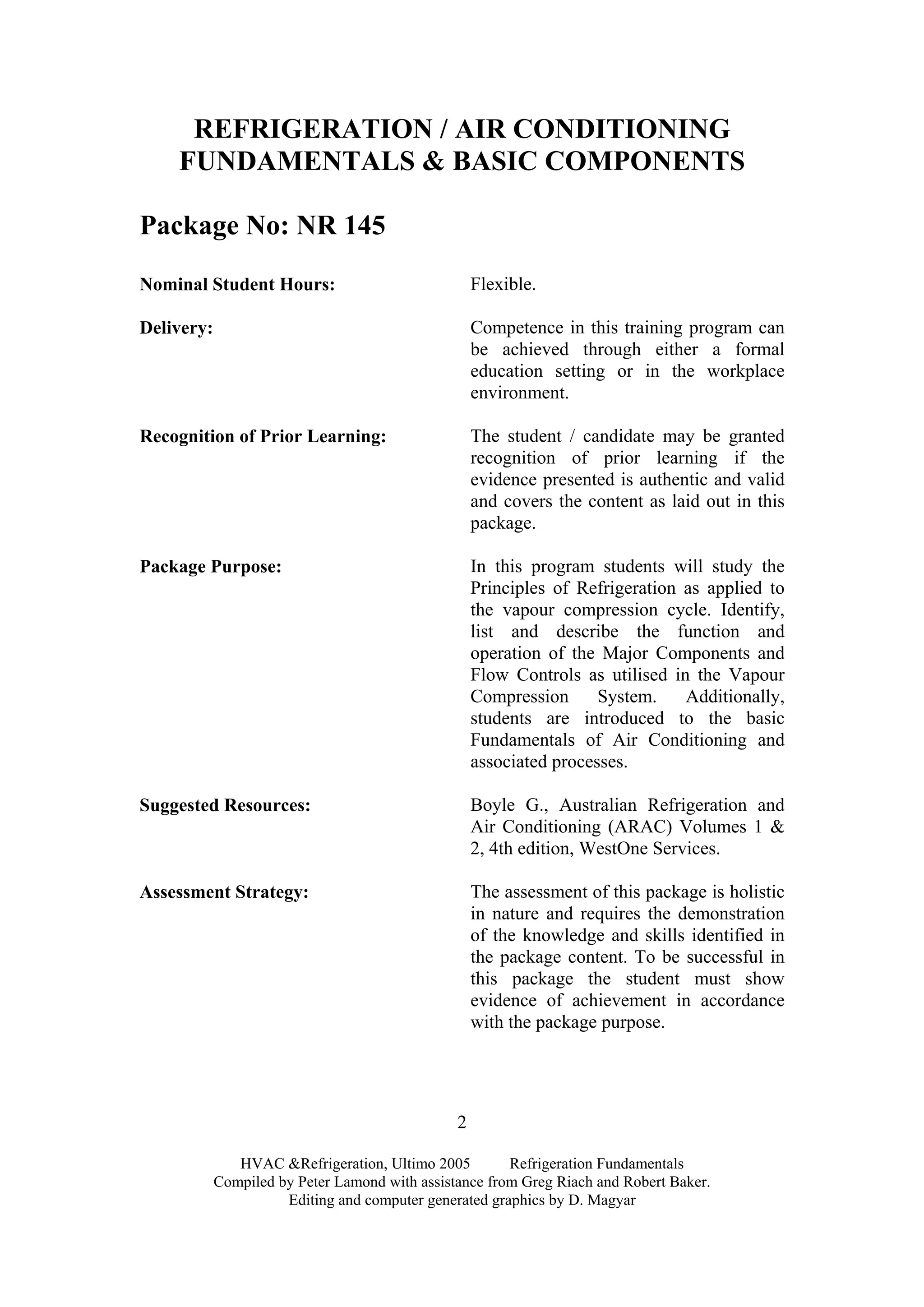 HVAC &Refrigeration, Ultimo 2005 Refrigeration Fundamentals
Compiled by Peter Lamond with assistance from Greg Riach and Robert Baker.
Editing and computer generated graphics by D. Magyar
2
REFRIGERATION / AIR CONDITIONING
FUNDAMENTALS & BASIC COMPONENTS
Package No: NR 145
Nominal Student Hours: Flexible.
Delivery: Competence in this training program can
be achieved through either a formal
education setting or in the workplace
environment.
Recognition of Prior Learning: The student / candidate may be granted
recognition of prior learning if the
evidence presented is authentic and valid
and covers the content as laid out in this
package.
Package Purpose: In this program students will study the
Principles of Refrigeration as applied to
the vapour compression cycle. Identify,
list and describe the function and
operation of the Major Components and
Flow Controls as utilised in the Vapour
Compression System. Additionally,
students are introduced to the basic
Fundamentals of Air Conditioning and
associated processes.
Suggested Resources: Boyle G., Australian Refrigeration and
Air Conditioning (ARAC) Volumes 1 &
2, 4th edition, WestOne Services.
Assessment Strategy: The assessment of this package is holistic
in nature and requires the demonstration
of the knowledge and skills identified in
the package content. To be successful in
this package the student must show
evidence of achievement in accordance
with the package purpose.
 