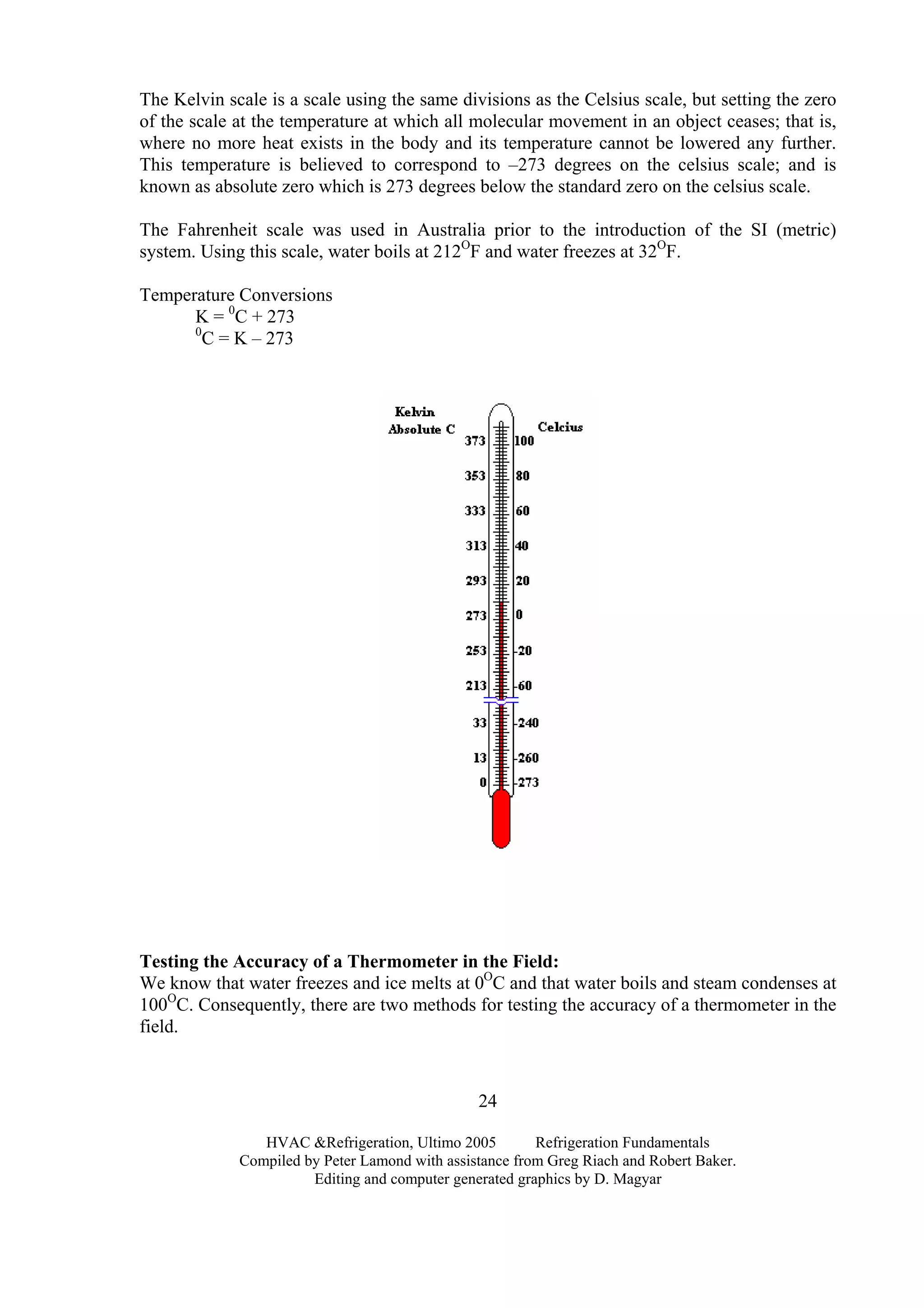 The Kelvin scale is a scale using the same divisions as the Celsius scale, but setting the zero
of the scale at the temperature at which all molecular movement in an object ceases; that is,
where no more heat exists in the body and its temperature cannot be lowered any further.
This temperature is believed to correspond to –273 degrees on the celsius scale; and is
known as absolute zero which is 273 degrees below the standard zero on the celsius scale.
The Fahrenheit scale was used in Australia prior to the introduction of the SI (metric)
system. Using this scale, water boils at 212O
F and water freezes at 32O
F.
Temperature Conversions
K = 0
C + 273
0
C = K – 273
Testing the Accuracy of a Thermometer in the Field:
We know that water freezes and ice melts at 0O
C and that water boils and steam condenses at
100O
C. Consequently, there are two methods for testing the accuracy of a thermometer in the
field.
HVAC &Refrigeration, Ultimo 2005 Refrigeration Fundamentals
Compiled by Peter Lamond with assistance from Greg Riach and Robert Baker.
Editing and computer generated graphics by D. Magyar
24
 