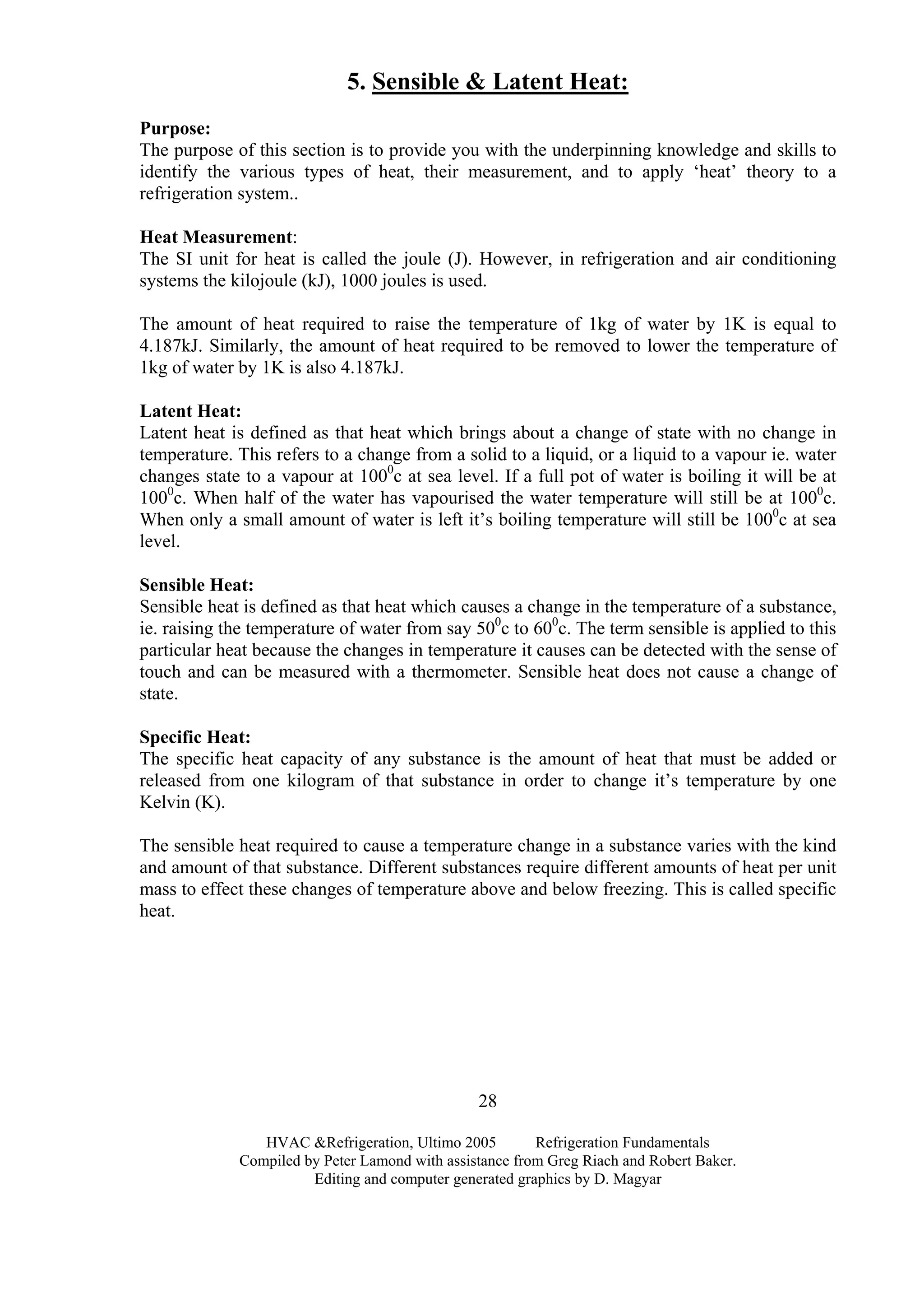 HVAC &Refrigeration, Ultimo 2005 Refrigeration Fundamentals
Compiled by Peter Lamond with assistance from Greg Riach and Robert Baker.
Editing and computer generated graphics by D. Magyar
28
5. Sensible & Latent Heat:
Purpose:
The purpose of this section is to provide you with the underpinning knowledge and skills to
identify the various types of heat, their measurement, and to apply ‘heat’ theory to a
refrigeration system..
Heat Measurement:
The SI unit for heat is called the joule (J). However, in refrigeration and air conditioning
systems the kilojoule (kJ), 1000 joules is used.
The amount of heat required to raise the temperature of 1kg of water by 1K is equal to
4.187kJ. Similarly, the amount of heat required to be removed to lower the temperature of
1kg of water by 1K is also 4.187kJ.
Latent Heat:
Latent heat is defined as that heat which brings about a change of state with no change in
temperature. This refers to a change from a solid to a liquid, or a liquid to a vapour ie. water
changes state to a vapour at 1000
c at sea level. If a full pot of water is boiling it will be at
1000
c. When half of the water has vapourised the water temperature will still be at 1000
c.
When only a small amount of water is left it’s boiling temperature will still be 1000
c at sea
level.
Sensible Heat:
Sensible heat is defined as that heat which causes a change in the temperature of a substance,
ie. raising the temperature of water from say 500
c to 600
c. The term sensible is applied to this
particular heat because the changes in temperature it causes can be detected with the sense of
touch and can be measured with a thermometer. Sensible heat does not cause a change of
state.
Specific Heat:
The specific heat capacity of any substance is the amount of heat that must be added or
released from one kilogram of that substance in order to change it’s temperature by one
Kelvin (K).
The sensible heat required to cause a temperature change in a substance varies with the kind
and amount of that substance. Different substances require different amounts of heat per unit
mass to effect these changes of temperature above and below freezing. This is called specific
heat.
 