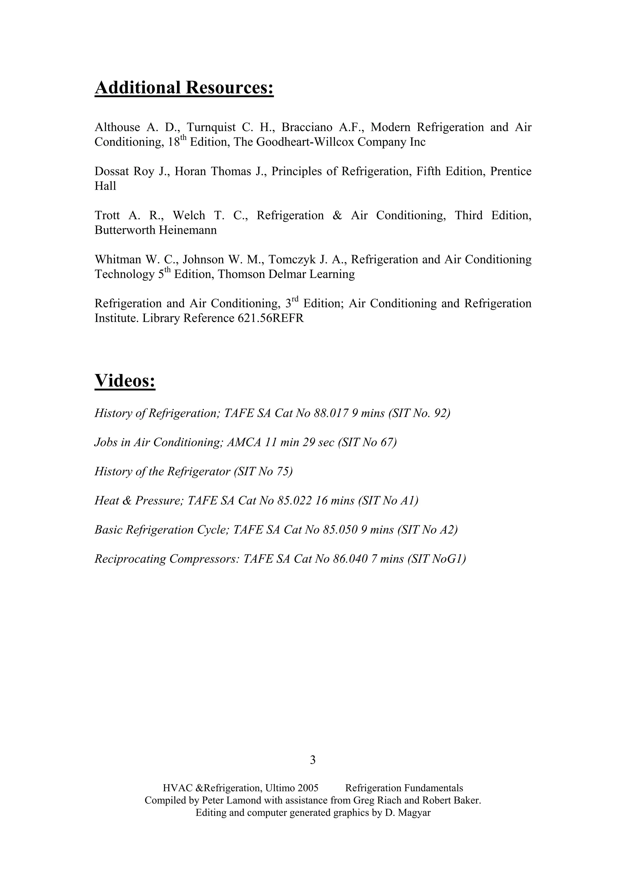 HVAC &Refrigeration, Ultimo 2005 Refrigeration Fundamentals
Compiled by Peter Lamond with assistance from Greg Riach and Robert Baker.
Editing and computer generated graphics by D. Magyar
3
Additional Resources:
Althouse A. D., Turnquist C. H., Bracciano A.F., Modern Refrigeration and Air
Conditioning, 18th
Edition, The Goodheart-Willcox Company Inc
Dossat Roy J., Horan Thomas J., Principles of Refrigeration, Fifth Edition, Prentice
Hall
Trott A. R., Welch T. C., Refrigeration & Air Conditioning, Third Edition,
Butterworth Heinemann
Whitman W. C., Johnson W. M., Tomczyk J. A., Refrigeration and Air Conditioning
Technology 5th
Edition, Thomson Delmar Learning
Refrigeration and Air Conditioning, 3rd
Edition; Air Conditioning and Refrigeration
Institute. Library Reference 621.56REFR
Videos:
History of Refrigeration; TAFE SA Cat No 88.017 9 mins (SIT No. 92)
Jobs in Air Conditioning; AMCA 11 min 29 sec (SIT No 67)
History of the Refrigerator (SIT No 75)
Heat & Pressure; TAFE SA Cat No 85.022 16 mins (SIT No A1)
Basic Refrigeration Cycle; TAFE SA Cat No 85.050 9 mins (SIT No A2)
Reciprocating Compressors: TAFE SA Cat No 86.040 7 mins (SIT NoG1)
 