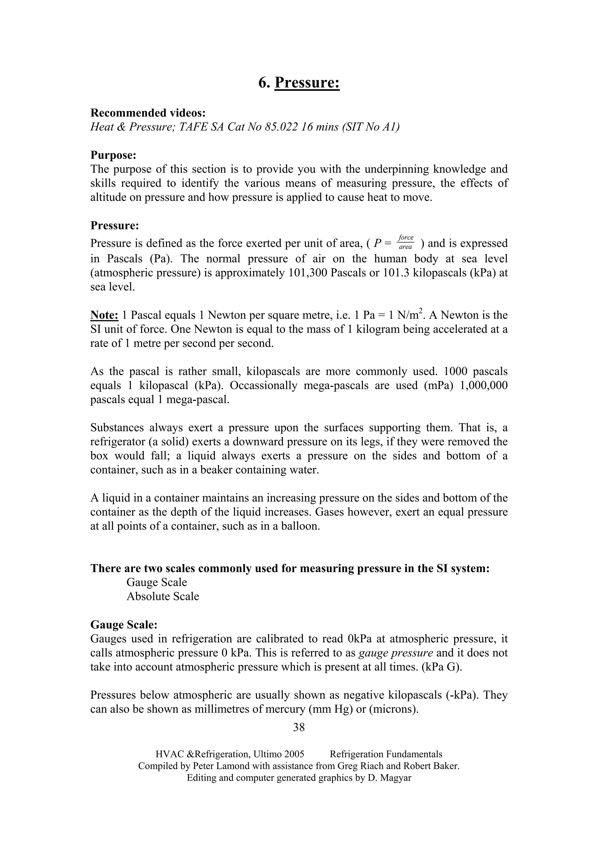 6. Pressure:
Recommended videos:
Heat & Pressure; TAFE SA Cat No 85.022 16 mins (SIT No A1)
Purpose:
The purpose of this section is to provide you with the underpinning knowledge and
skills required to identify the various means of measuring pressure, the effects of
altitude on pressure and how pressure is applied to cause heat to move.
Pressure:
Pressure is defined as the force exerted per unit of area, ( P = area
force
) and is expressed
in Pascals (Pa). The normal pressure of air on the human body at sea level
(atmospheric pressure) is approximately 101,300 Pascals or 101.3 kilopascals (kPa) at
sea level.
Note: 1 Pascal equals 1 Newton per square metre, i.e. 1 Pa = 1 N/m2
. A Newton is the
SI unit of force. One Newton is equal to the mass of 1 kilogram being accelerated at a
rate of 1 metre per second per second.
As the pascal is rather small, kilopascals are more commonly used. 1000 pascals
equals 1 kilopascal (kPa). Occassionally mega-pascals are used (mPa) 1,000,000
pascals equal 1 mega-pascal.
Substances always exert a pressure upon the surfaces supporting them. That is, a
refrigerator (a solid) exerts a downward pressure on its legs, if they were removed the
box would fall; a liquid always exerts a pressure on the sides and bottom of a
container, such as in a beaker containing water.
A liquid in a container maintains an increasing pressure on the sides and bottom of the
container as the depth of the liquid increases. Gases however, exert an equal pressure
at all points of a container, such as in a balloon.
There are two scales commonly used for measuring pressure in the SI system:
Gauge Scale
Absolute Scale
Gauge Scale:
Gauges used in refrigeration are calibrated to read 0kPa at atmospheric pressure, it
calls atmospheric pressure 0 kPa. This is referred to as gauge pressure and it does not
take into account atmospheric pressure which is present at all times. (kPa G).
Pressures below atmospheric are usually shown as negative kilopascals (-kPa). They
can also be shown as millimetres of mercury (mm Hg) or (microns).
HVAC &Refrigeration, Ultimo 2005 Refrigeration Fundamentals
Compiled by Peter Lamond with assistance from Greg Riach and Robert Baker.
Editing and computer generated graphics by D. Magyar
38
 