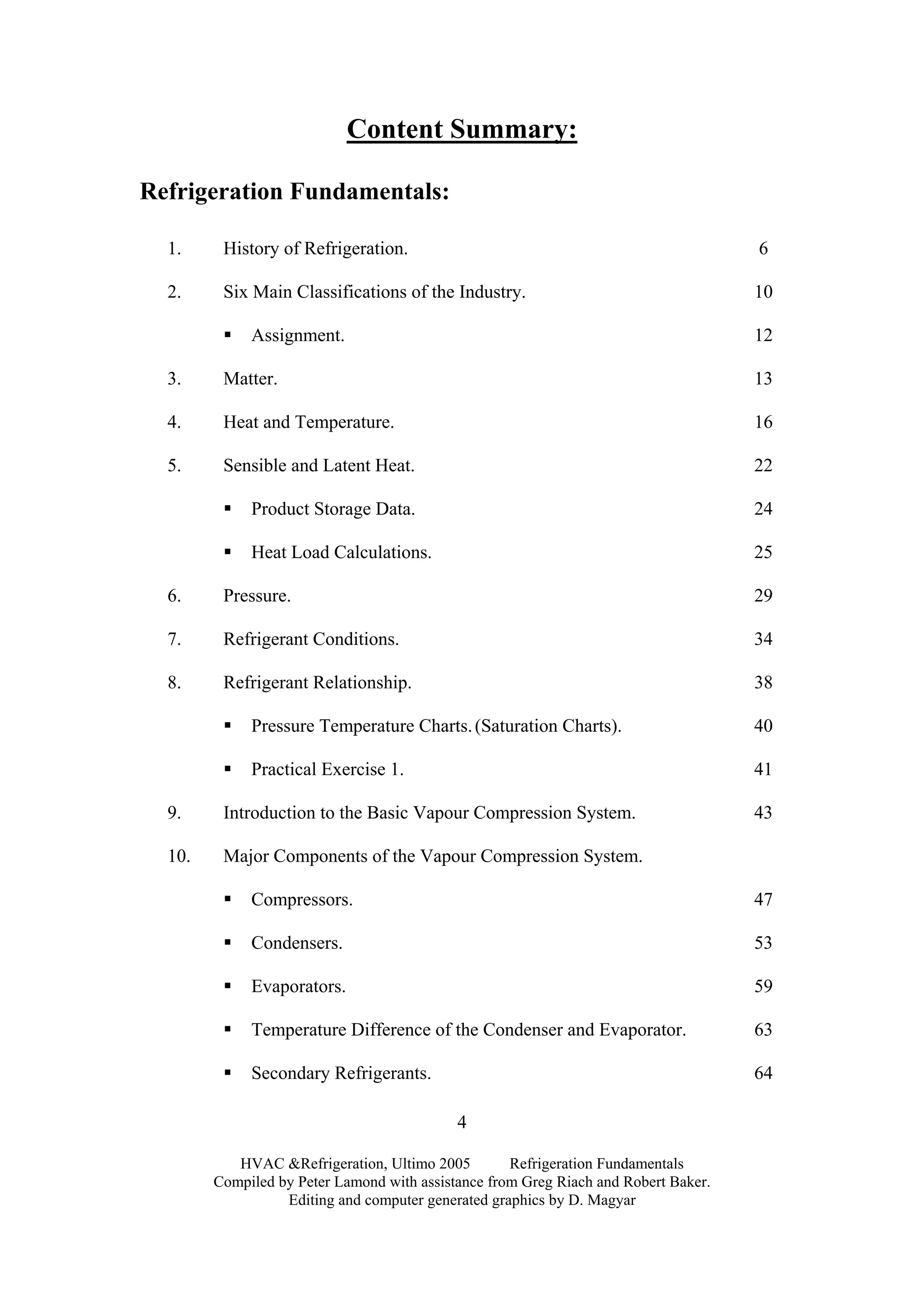 HVAC &Refrigeration, Ultimo 2005 Refrigeration Fundamentals
Compiled by Peter Lamond with assistance from Greg Riach and Robert Baker.
Editing and computer generated graphics by D. Magyar
4
Content Summary:
Refrigeration Fundamentals:
1. History of Refrigeration. 6
2. Six Main Classifications of the Industry. 10
Assignment. 12
3. Matter. 13
4. Heat and Temperature. 16
5. Sensible and Latent Heat. 22
Product Storage Data. 24
Heat Load Calculations. 25
6. Pressure. 29
7. Refrigerant Conditions. 34
8. Refrigerant Relationship. 38
Pressure Temperature Charts.(Saturation Charts). 40
Practical Exercise 1. 41
9. Introduction to the Basic Vapour Compression System. 43
10. Major Components of the Vapour Compression System.
Compressors. 47
Condensers. 53
Evaporators. 59
Temperature Difference of the Condenser and Evaporator. 63
Secondary Refrigerants. 64
 