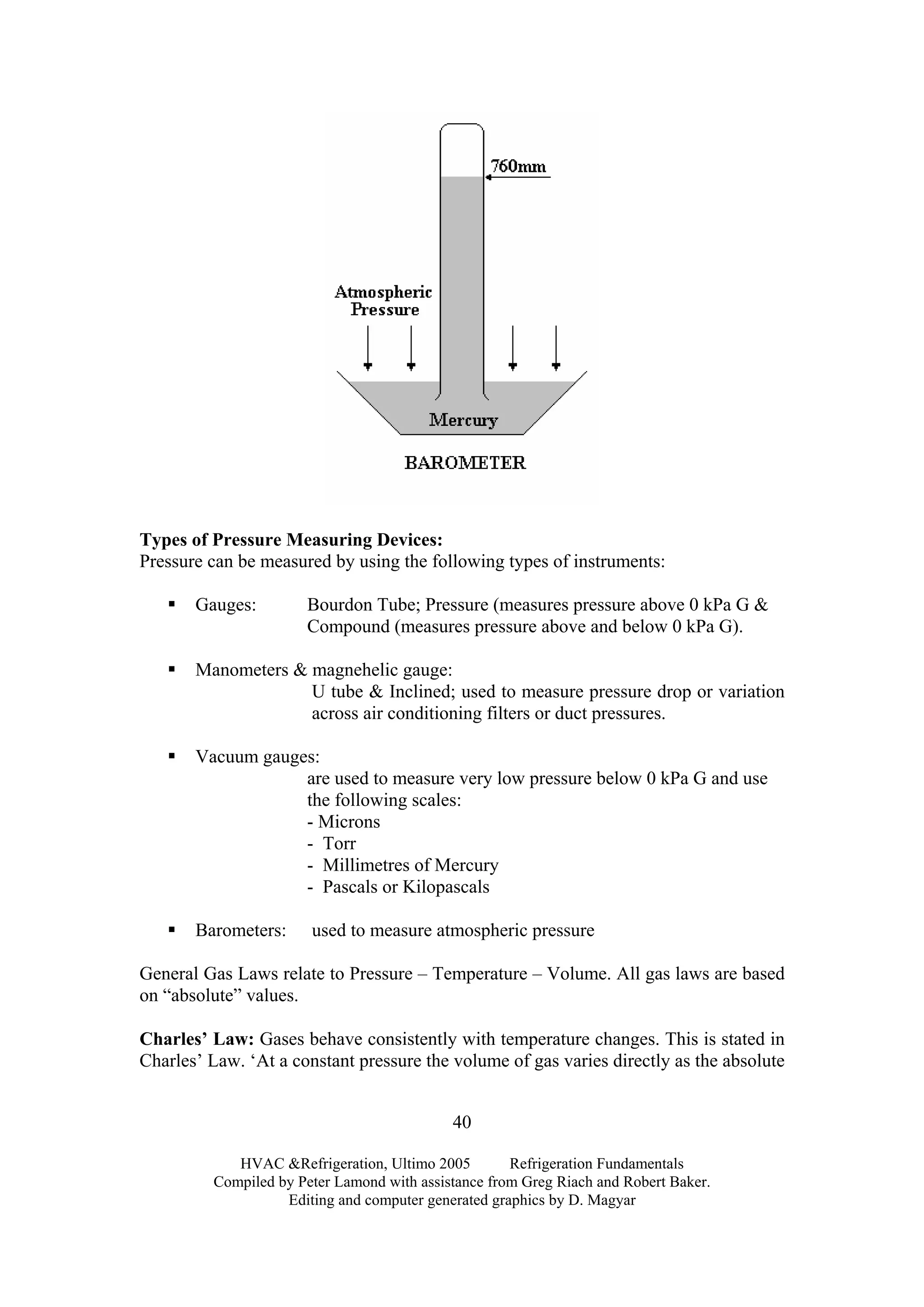 Types of Pressure Measuring Devices:
Pressure can be measured by using the following types of instruments:
Gauges: Bourdon Tube; Pressure (measures pressure above 0 kPa G &
Compound (measures pressure above and below 0 kPa G).
Manometers & magnehelic gauge:
U tube & Inclined; used to measure pressure drop or variation
across air conditioning filters or duct pressures.
Vacuum gauges:
are used to measure very low pressure below 0 kPa G and use
the following scales:
- Microns
- Torr
- Millimetres of Mercury
- Pascals or Kilopascals
Barometers: used to measure atmospheric pressure
General Gas Laws relate to Pressure – Temperature – Volume. All gas laws are based
on “absolute” values.
Charles’ Law: Gases behave consistently with temperature changes. This is stated in
Charles’ Law. ‘At a constant pressure the volume of gas varies directly as the absolute
HVAC &Refrigeration, Ultimo 2005 Refrigeration Fundamentals
Compiled by Peter Lamond with assistance from Greg Riach and Robert Baker.
Editing and computer generated graphics by D. Magyar
40
 