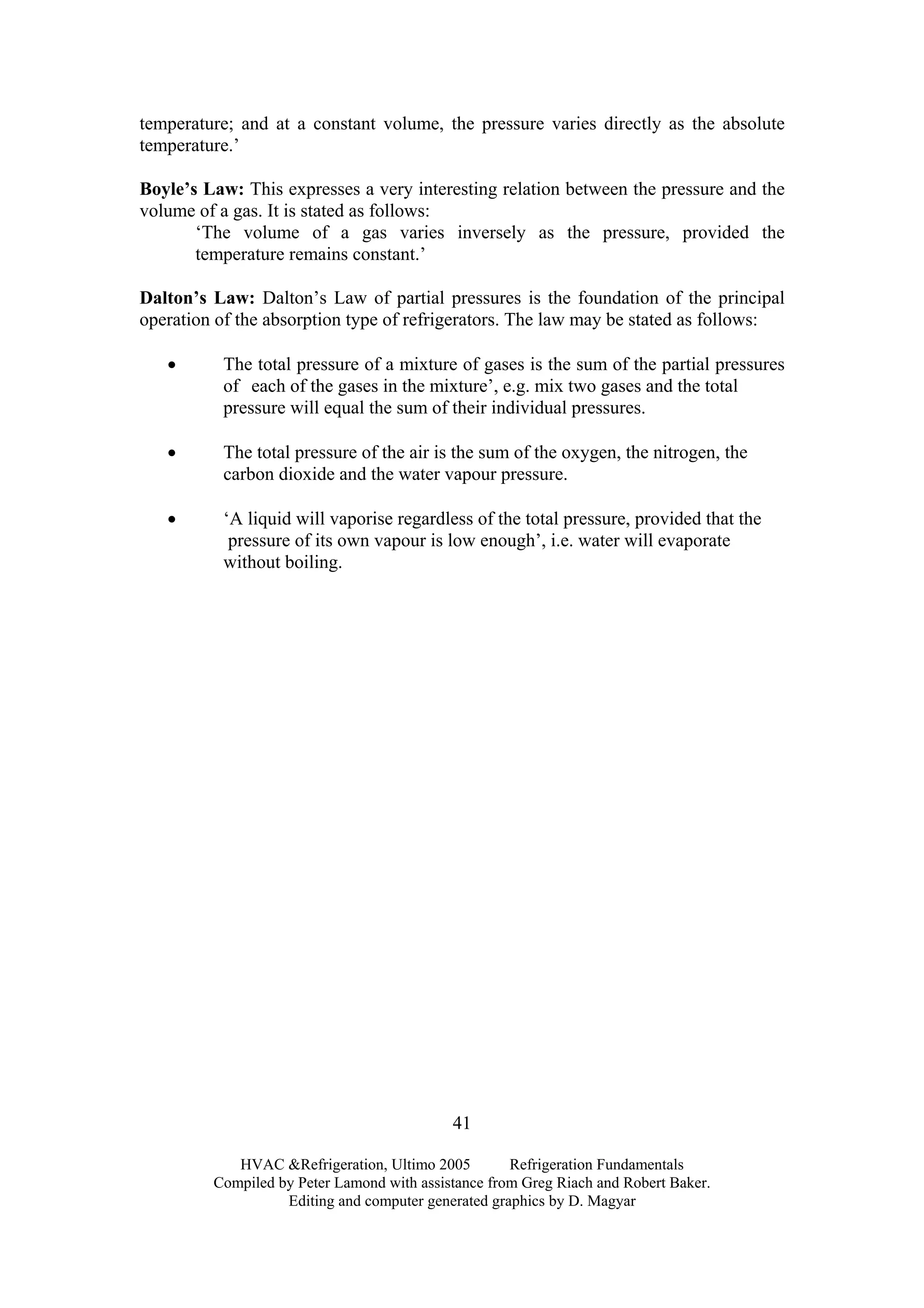 HVAC &Refrigeration, Ultimo 2005 Refrigeration Fundamentals
Compiled by Peter Lamond with assistance from Greg Riach and Robert Baker.
Editing and computer generated graphics by D. Magyar
41
temperature; and at a constant volume, the pressure varies directly as the absolute
temperature.’
Boyle’s Law: This expresses a very interesting relation between the pressure and the
volume of a gas. It is stated as follows:
‘The volume of a gas varies inversely as the pressure, provided the
temperature remains constant.’
Dalton’s Law: Dalton’s Law of partial pressures is the foundation of the principal
operation of the absorption type of refrigerators. The law may be stated as follows:
• The total pressure of a mixture of gases is the sum of the partial pressures
of each of the gases in the mixture’, e.g. mix two gases and the total
pressure will equal the sum of their individual pressures.
• The total pressure of the air is the sum of the oxygen, the nitrogen, the
carbon dioxide and the water vapour pressure.
• ‘A liquid will vaporise regardless of the total pressure, provided that the
pressure of its own vapour is low enough’, i.e. water will evaporate
without boiling.
 