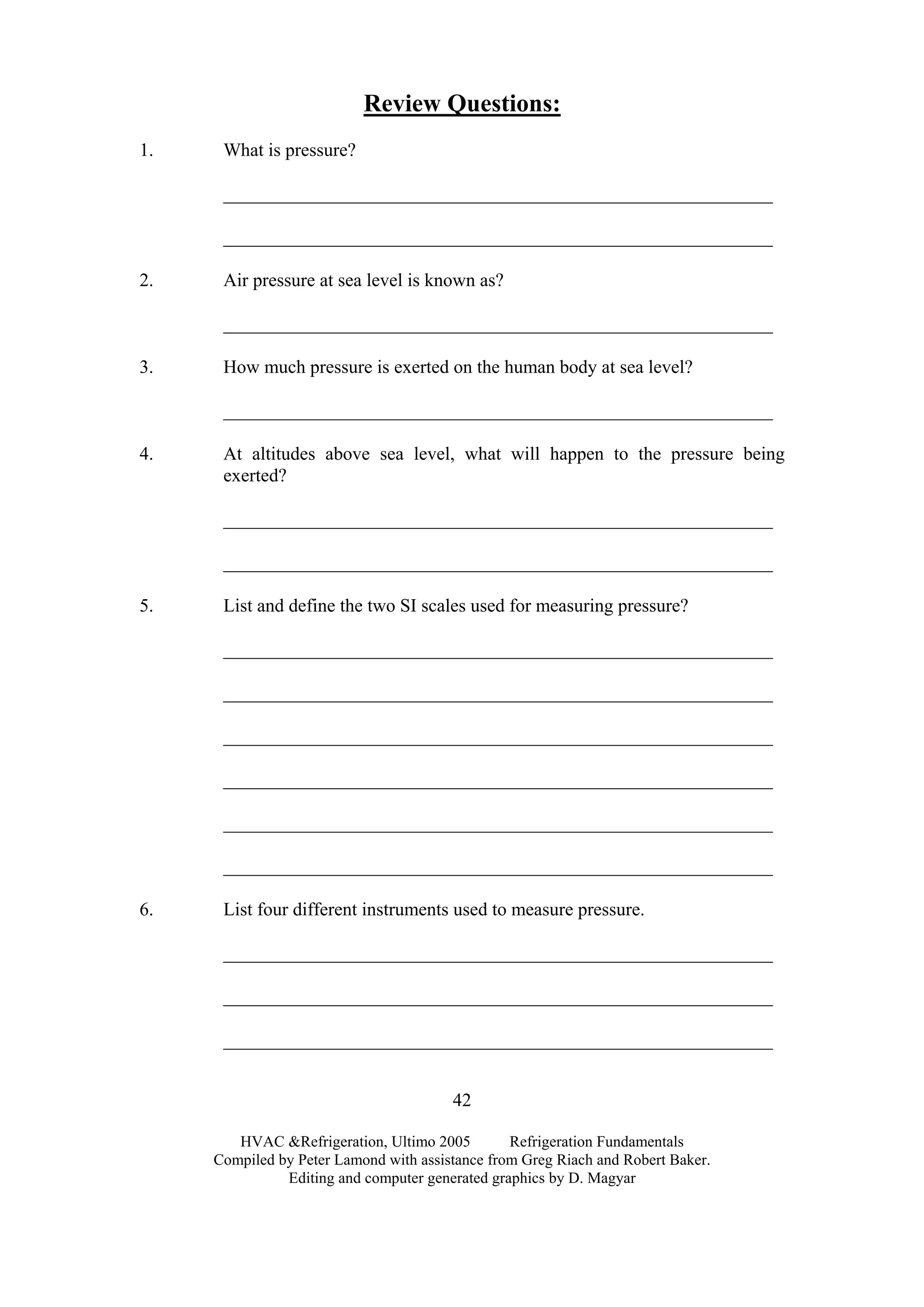 HVAC &Refrigeration, Ultimo 2005 Refrigeration Fundamentals
Compiled by Peter Lamond with assistance from Greg Riach and Robert Baker.
Editing and computer generated graphics by D. Magyar
42
Review Questions:
1. What is pressure?
___________________________________________________________
___________________________________________________________
2. Air pressure at sea level is known as?
___________________________________________________________
3. How much pressure is exerted on the human body at sea level?
___________________________________________________________
4. At altitudes above sea level, what will happen to the pressure being
exerted?
___________________________________________________________
___________________________________________________________
5. List and define the two SI scales used for measuring pressure?
___________________________________________________________
___________________________________________________________
___________________________________________________________
___________________________________________________________
___________________________________________________________
___________________________________________________________
6. List four different instruments used to measure pressure.
___________________________________________________________
___________________________________________________________
___________________________________________________________
 