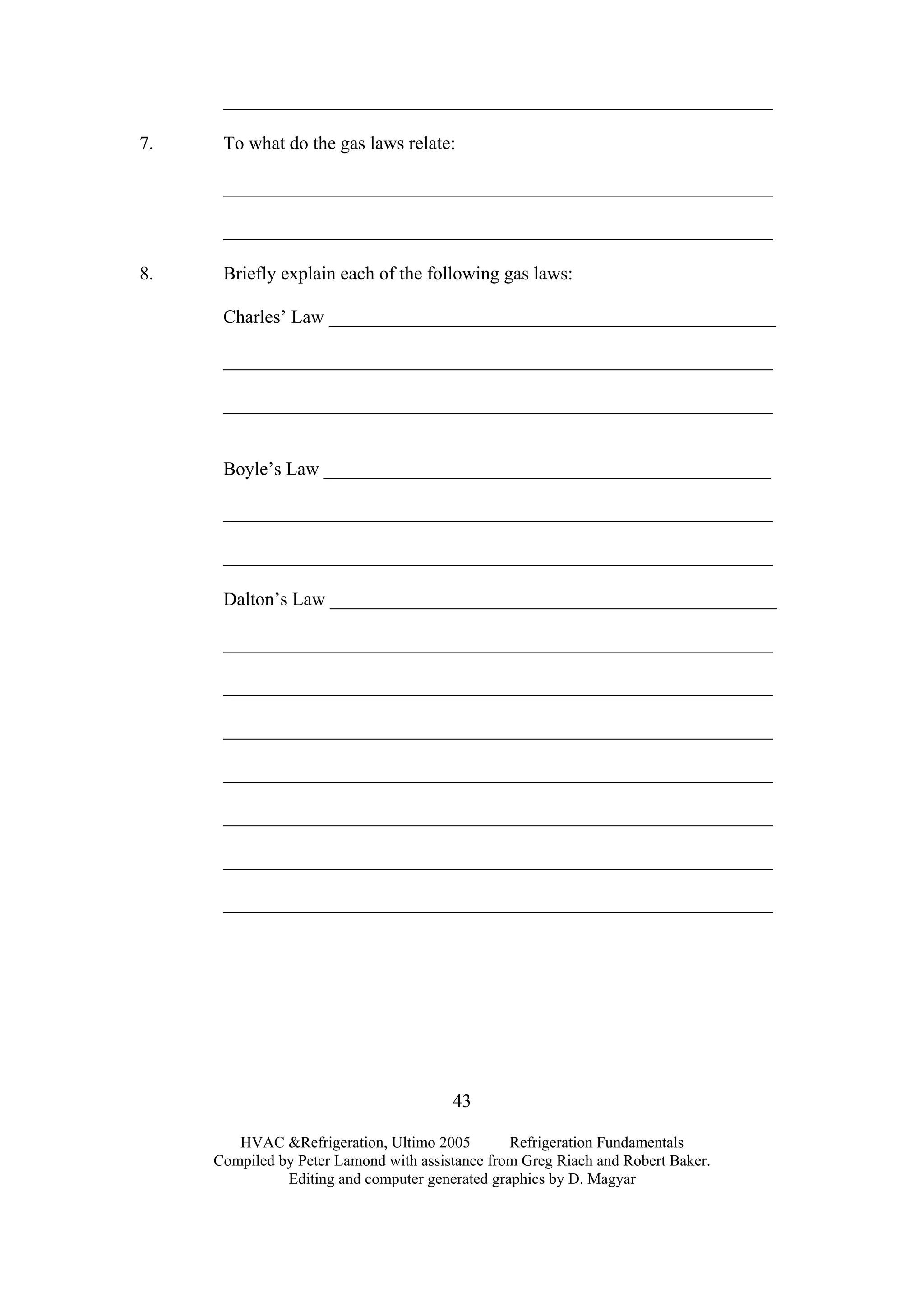 HVAC &Refrigeration, Ultimo 2005 Refrigeration Fundamentals
Compiled by Peter Lamond with assistance from Greg Riach and Robert Baker.
Editing and computer generated graphics by D. Magyar
43
___________________________________________________________
7. To what do the gas laws relate:
___________________________________________________________
___________________________________________________________
8. Briefly explain each of the following gas laws:
Charles’ Law ________________________________________________
___________________________________________________________
___________________________________________________________
Boyle’s Law ________________________________________________
___________________________________________________________
___________________________________________________________
Dalton’s Law ________________________________________________
___________________________________________________________
___________________________________________________________
___________________________________________________________
___________________________________________________________
___________________________________________________________
___________________________________________________________
___________________________________________________________
 